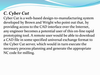 C. Cyber Cut
Cyber Cut is a web-based design-to-manufacturing system
developed by Brown and Wright who point out that, by
providing access to the CAD interface over the Internet,
any engineer becomes a potential user of this on-line rapid
prototyping tool. A remote user would be able to download
a CAD file in some specified universal exchange format to
the Cyber Cut server, which would in turn execute the
necessary process planning and generate the appropriate
NC code for milling.
 