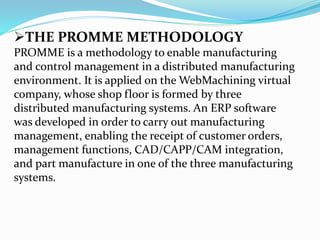 THE PROMME METHODOLOGY
PROMME is a methodology to enable manufacturing
and control management in a distributed manufacturing
environment. It is applied on the WebMachining virtual
company, whose shop floor is formed by three
distributed manufacturing systems. An ERP software
was developed in order to carry out manufacturing
management, enabling the receipt of customer orders,
management functions, CAD/CAPP/CAM integration,
and part manufacture in one of the three manufacturing
systems.
 
