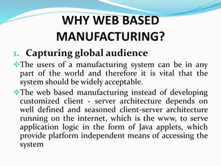 WHY WEB BASED
MANUFACTURING?
1. Capturing global audience
The users of a manufacturing system can be in any
part of the world and therefore it is vital that the
system should be widely acceptable.
The web based manufacturing instead of developing
customized client - server architecture depends on
well defined and seasoned client-server architecture
running on the internet, which is the www, to serve
application logic in the form of Java applets, which
provide platform independent means of accessing the
system
 