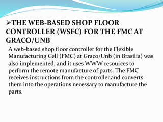 THE WEB-BASED SHOP FLOOR
CONTROLLER (WSFC) FOR THE FMC AT
GRACO/UNB
A web-based shop floor controller for the Flexible
Manufacturing Cell (FMC) at Graco/Unb (in Brasilia) was
also implemented, and it uses WWW resources to
perform the remote manufacture of parts. The FMC
receives instructions from the controller and converts
them into the operations necessary to manufacture the
parts.
 