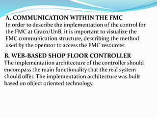 A. COMMUNICATION WITHIN THE FMC
In order to describe the implementation of the control for
the FMC at Graco/UnB, it is important to visualize the
FMC communication structure, describing the method
used by the operator to access the FMC resources
B. WEB-BASED SHOP FLOOR CONTROLLER
The implementation architecture of the controller should
encompass the main functionality that the real system
should offer. The implementation architecture was built
based on object oriented technology.
 