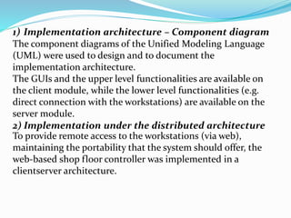 1) Implementation architecture – Component diagram
The component diagrams of the Unified Modeling Language
(UML) were used to design and to document the
implementation architecture.
The GUIs and the upper level functionalities are available on
the client module, while the lower level functionalities (e.g.
direct connection with the workstations) are available on the
server module.
2) Implementation under the distributed architecture
To provide remote access to the workstations (via web),
maintaining the portability that the system should offer, the
web-based shop floor controller was implemented in a
clientserver architecture.
 