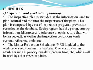 C. RESULTS
1) Inspection and production planning
• The inspection plan is included in the information used to
plan, control and monitor the inspection of the parts. This
plan is composed by a set of inspection programs previously
recorded in the database. Each program has the part geometry
information (diameter and tolerance of each feature that will
be inspected), as well as the inspection conditions (unit
system, reference, scale, etc).
• The Master Production Scheduling (MPS) is added to the
work orders recorded on the database. One work order has
attributes such as priority, due date, process time, etc., which will
be used by other WSFC modules.
 