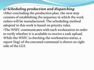 2) Scheduling production and dispatching
•After concluding the production plan, the next step
consists of establishing the sequence in which the work
orders will be manufactured. The scheduling method
adopted in this work is based on priority rules.
•The WSFC communicates with each workstation in order
to verify whether it is available to receive a task upload.
While the WSFC is checking the workstation status, a
report (log) of the executed command is shown on right
side of the GUI.
 