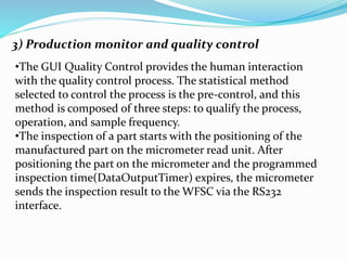 3) Production monitor and quality control
•The GUI Quality Control provides the human interaction
with the quality control process. The statistical method
selected to control the process is the pre-control, and this
method is composed of three steps: to qualify the process,
operation, and sample frequency.
•The inspection of a part starts with the positioning of the
manufactured part on the micrometer read unit. After
positioning the part on the micrometer and the programmed
inspection time(DataOutputTimer) expires, the micrometer
sends the inspection result to the WFSC via the RS232
interface.
 