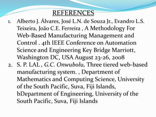 1. Alberto J. Álvares, José L.N. de Souza Jr., Evandro L.S.
Teixeira, João C.E. Ferreira , A Methodology For
Web-Based Manufacturing Management and
Control . 4th IEEE Conference on Automation
Science and Engineering Key Bridge Marriott,
Washington DC, USA August 23-26, 2008
2. S. P. LAL , G.C. Onwubolu, Three tiered web-based
manufacturing system. , Department of
Mathematics and Computing Science, University
of the South Pacific, Suva, Fiji Islands,
bDepartment of Engineering, University of the
South Pacific, Suva, Fiji Islands
REFERENCES
 