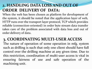 2. HANDLING DATA LOSS AND OUT OF
ORDER DELIVERY OF DATA:
When the web has been chosen as platform for development of
the system, it should be noted that the application layer of web,
HTTP runs over the transport layer protocol, TCP which provides
reliable (connection-oriented) in order byte stream data transfer
takes care of the problem associated with data loss and out of
order delivery of data.
3. COORDINATING MULTI-USER ACCESS
The nature of operation of some operation in mfg. system
such as drilling is such that only one client should have full
control over the drilling machine at any given time. Due to
this restriction, coordination of multi-user access is vital in
ensuring fairness of use and safe operation of the
machining unit.
 