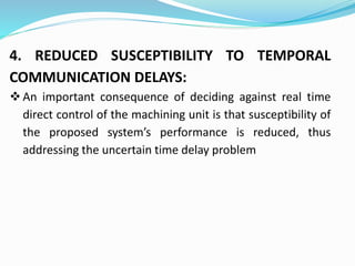 4. REDUCED SUSCEPTIBILITY TO TEMPORAL
COMMUNICATION DELAYS:
An important consequence of deciding against real time
direct control of the machining unit is that susceptibility of
the proposed system’s performance is reduced, thus
addressing the uncertain time delay problem
 