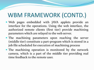 WBM FRAMEWORK (CONTD.)
 Web pages embedded with JAVA applets provide an
interface for the operations. Using the web interface, the
authorized remote clients (first tier) provide machining
parameters which are relayed to the web server.
 The machining parameters upon reaching the server
(middle tier) constitute a part-program which is stored in a
job file scheduled for execution of machining process
 The machining operation is monitored by the network
camera, which is a part of the middle tier providing real
time feedback to the remote user.
 
