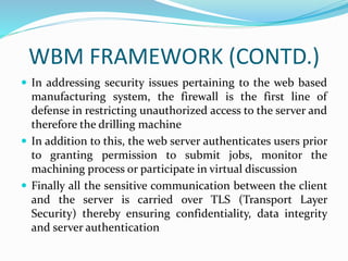 WBM FRAMEWORK (CONTD.)
 In addressing security issues pertaining to the web based
manufacturing system, the firewall is the first line of
defense in restricting unauthorized access to the server and
therefore the drilling machine
 In addition to this, the web server authenticates users prior
to granting permission to submit jobs, monitor the
machining process or participate in virtual discussion
 Finally all the sensitive communication between the client
and the server is carried over TLS (Transport Layer
Security) thereby ensuring confidentiality, data integrity
and server authentication
 