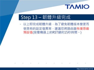 http://www.tamio.com.tw
Step 13 – 韌體升級完成
• 以上即完成韌體升級，為了避免韌體版本變更而
使原有的設定值異常，建議您將路由器恢復原廠
預設值(按壓機器上的RST鍵約15秒時間。)
 