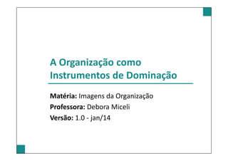 A Organização como
Instrumentos de Dominação
Matéria: Imagens da Organização
Professora: Debora Miceli
Versão: 1.0 - jan/14
 