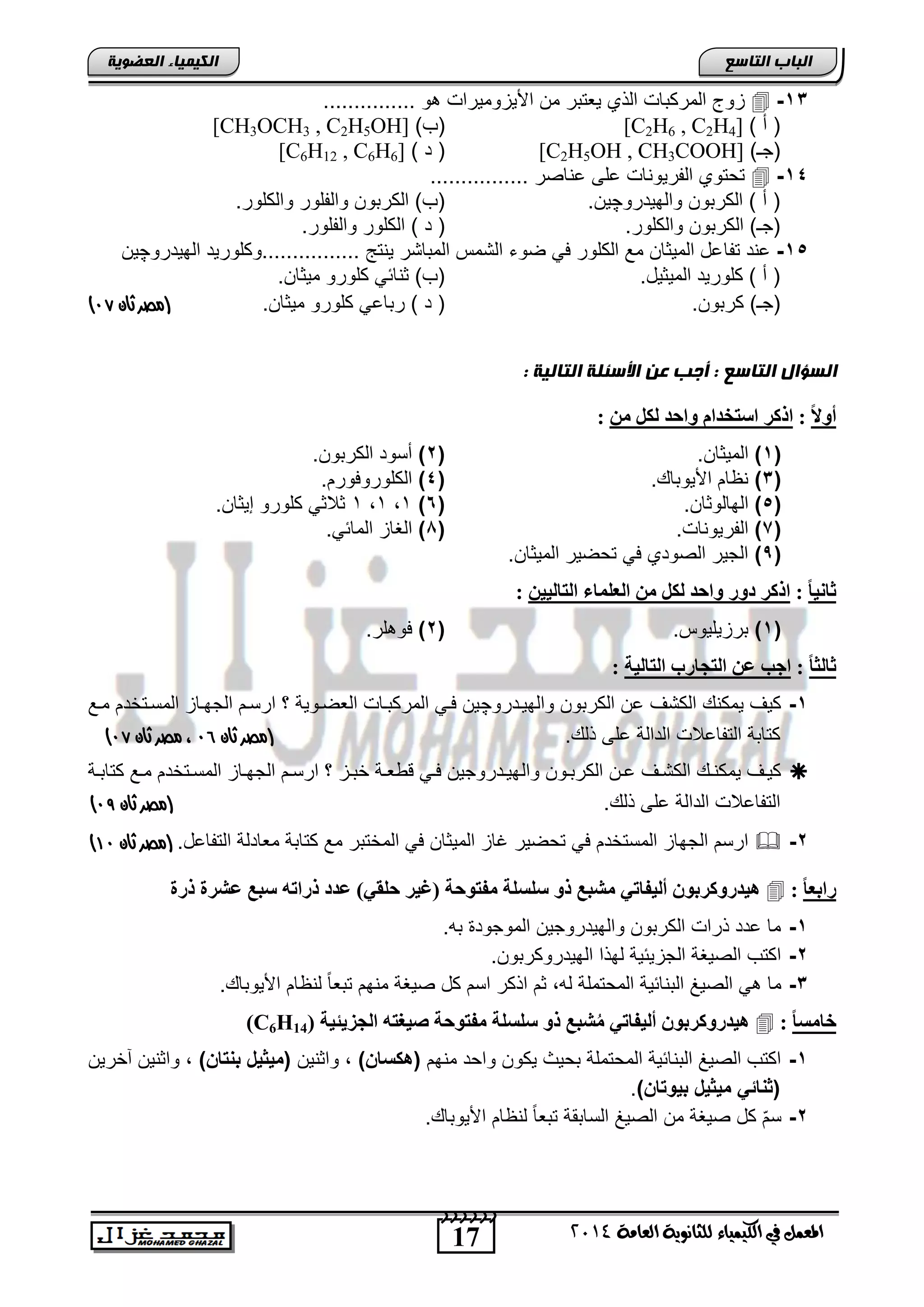 17
‫انجبة‬‫انتبصع‬
‫ايعاَة‬ ‫يًجاْوية‬ ‫ايهيُياء‬ ‫يف‬ ٌُ‫املع‬4102
‫انكيًيبء‬‫انعضىيخ‬
13-......... ‫و‬ ‫اصٌزومٌراو‬ ‫من‬ ‫ٌعتتر‬ ‫الذي‬ ‫المركتاو‬ ‫زوج‬......
) ‫أ‬ ([C2H6 , C2H4])‫(ب‬[CH3OCH3 , C2H5OH]
)‫(جـ‬[C2H5OH , CH3COOH]) ‫د‬ ([C6H12 , C6H6]
14-................ ‫عناصر‬ ‫على‬ ‫الفرٌوناو‬ ‫تحتوي‬
‫والهٌدرو‬ ‫الكرتون‬ ) ‫أ‬ (‫چ‬.‫ٌن‬.‫والكلور‬ ‫والفلور‬ ‫الكرتون‬ )‫(ب‬
.‫والكلور‬ ‫الكرتون‬ )‫(جـ‬.‫والفلور‬ ‫الكلور‬ ) ‫د‬ (
15-‫تفا‬ ‫عند‬‫الهٌدرو‬ ‫................وكلورٌد‬ ‫ٌنتج‬ ‫المتاتر‬ ‫التمس‬ ‫ضوء‬ ً‫ف‬ ‫الكلور‬ ‫مع‬ ‫المٌثان‬ ‫عد‬‫چ‬‫ٌن‬
.‫المٌثٌد‬ ‫كلورٌد‬ ) ‫أ‬ (.‫مٌثان‬ ‫كلورو‬ ً‫ثنائ‬ )‫(ب‬
.‫كرتون‬ )‫(جـ‬.‫مٌثان‬ ‫كلورو‬ ً‫رتاع‬ ) ‫د‬ (‫(مصر‬‫ثان‬96)
: ‫انتبنيخ‬ ‫األصئهخ‬ ‫عن‬ ‫أجت‬ : ‫انتبصع‬ ‫انضؤال‬
‫ا‬‫ال‬‫أو‬:‫اضتخ‬ ‫ارمر‬ٍِ ‫ىنو‬ ‫واحذ‬ ً‫ذا‬:
(1)‫المٌثان‬.(2)‫الكرتون‬ ‫أسود‬.
(3)‫اصٌوتا‬ ‫نظام‬.(4)‫الكلوروفورم‬.
(5)‫الهالوثان‬.(6)1,1,1.‫إٌثان‬ ‫كلورو‬ ً‫ثالث‬
(7)‫الفرٌوناو‬.(1)ً‫المائ‬ ‫الغاز‬.
(,)‫المٌثان‬ ‫تحضٌر‬ ً‫ف‬ ‫الصودي‬ ‫الجٌر‬.
‫ا‬‫ب‬ٍّ‫ثب‬:‫اىعيَبء‬ ٍِ ‫ىنو‬ ‫واحذ‬ ‫دور‬ ‫ارمر‬ٍٍِ‫اىتبى‬:
(1)‫ترزٌلٌوس‬.(2)‫لر‬ ‫فو‬.
‫ا‬‫ب‬‫ثبىث‬:‫اىتبىٍخ‬ ‫اىتجبرة‬ ِ‫ع‬ ‫اجت‬:
1-‫والهٌندرو‬ ‫الكرتون‬ ‫عن‬ ‫الكتف‬ ‫ٌمكن‬ ‫كٌف‬‫چ‬‫منع‬ ‫المسنتخدم‬ ‫الجهناز‬ ‫ارسنم‬ ‫ر‬ ‫العضنوٌة‬ ‫المركتناو‬ ً‫فن‬ ‫ٌن‬
‫ذل‬ ‫على‬ ‫الدالة‬ ‫التفاعالو‬ ‫كتاتة‬.(‫ثان‬ ‫مصر‬95،‫مصر‬‫ثان‬96)
‫وال‬ ‫نون‬‫ن‬‫الكرت‬ ‫نن‬‫ن‬‫ع‬ ‫نف‬‫ن‬‫الكت‬ ‫ن‬‫ن‬‫ٌمكن‬ ‫نف‬‫ن‬ٌ‫ك‬‫نة‬‫ن‬‫كتات‬ ‫نع‬‫ن‬‫م‬ ‫نتخدم‬‫ن‬‫المس‬ ‫ناز‬‫ن‬‫الجه‬ ‫نم‬‫ن‬‫ارس‬ ‫ر‬ ‫نز‬‫ن‬‫خت‬ ‫نة‬‫ن‬‫ع‬ ‫ق‬ ً‫ن‬‫ن‬‫ف‬ ‫ندروجٌن‬‫ن‬ٌ‫ه‬
‫ذل‬ ‫على‬ ‫الدالة‬ ‫التفاعالو‬.‫(مصر‬‫ثان‬98)
2-.‫التفاعد‬ ‫معادلة‬ ‫كتاتة‬ ‫مع‬ ‫المختتر‬ ً‫ف‬ ‫المٌثان‬ ‫غاز‬ ‫تحضٌر‬ ً‫ف‬ ‫المستخدم‬ ‫الجهاز‬ ‫ارسم‬‫(مصر‬‫ثان‬09)
‫ا‬‫ب‬‫راثع‬:‫(غٍر‬ ‫ٍفتىحخ‬ ‫ضيطيخ‬ ‫رو‬ ‫ٍشجع‬ ً‫أىٍفبت‬ ُ‫هٍذرومرثى‬‫ررح‬ ‫عشرح‬ ‫ضجع‬ ‫رراته‬ ‫عذد‬ )ً‫حيق‬
1-.‫ته‬ ‫الموجود‬ ‫والهٌدروجٌن‬ ‫الكرتون‬ ‫ذراو‬ ‫عدد‬ ‫ما‬
2-.‫الهٌدروكرتون‬ ‫لهذا‬ ‫الجزٌئٌة‬ ‫الصٌغة‬ ‫اكتب‬
3-. ‫اصٌوتا‬ ‫لنظام‬ ً‫ا‬‫تتع‬ ‫منهم‬ ‫صٌغة‬ ‫كد‬ ‫اسم‬ ‫اذكر‬ ‫ثم‬ ,‫له‬ ‫المحتملة‬ ‫التنائٌة‬ ‫الصٌغ‬ ً ‫ما‬
‫ا‬‫ب‬‫خبٍط‬:‫اىج‬ ‫صٍغته‬ ‫ٍفتىحخ‬ ‫ضيطيخ‬ ‫رو‬ ‫شجع‬ٍُ ً‫أىٍفبت‬ ُ‫هٍذرومرثى‬‫سٌئٍخ‬(C6H14)
1-‫منهم‬ ‫واحد‬ ‫ٌكون‬ ‫تحٌث‬ ‫المحتملة‬ ‫التنائٌة‬ ‫الصٌغ‬ ‫اكتب‬) ‫(هكوا‬‫واثنٌن‬ ,) ‫تا‬ ‫ب‬ ‫(مٌدٌخ‬‫آخرٌن‬ ‫واثنٌن‬ ,
) ‫بٌوتا‬ ‫مٌدٌخ‬ ً‫ات‬ ‫(د‬.
2-. ‫اصٌوتا‬ ‫لنظام‬ ً‫ا‬‫تتع‬ ‫الساتقة‬ ‫الصٌغ‬ ‫من‬ ‫صٌغة‬ ‫كد‬ ّ‫م‬‫س‬
 