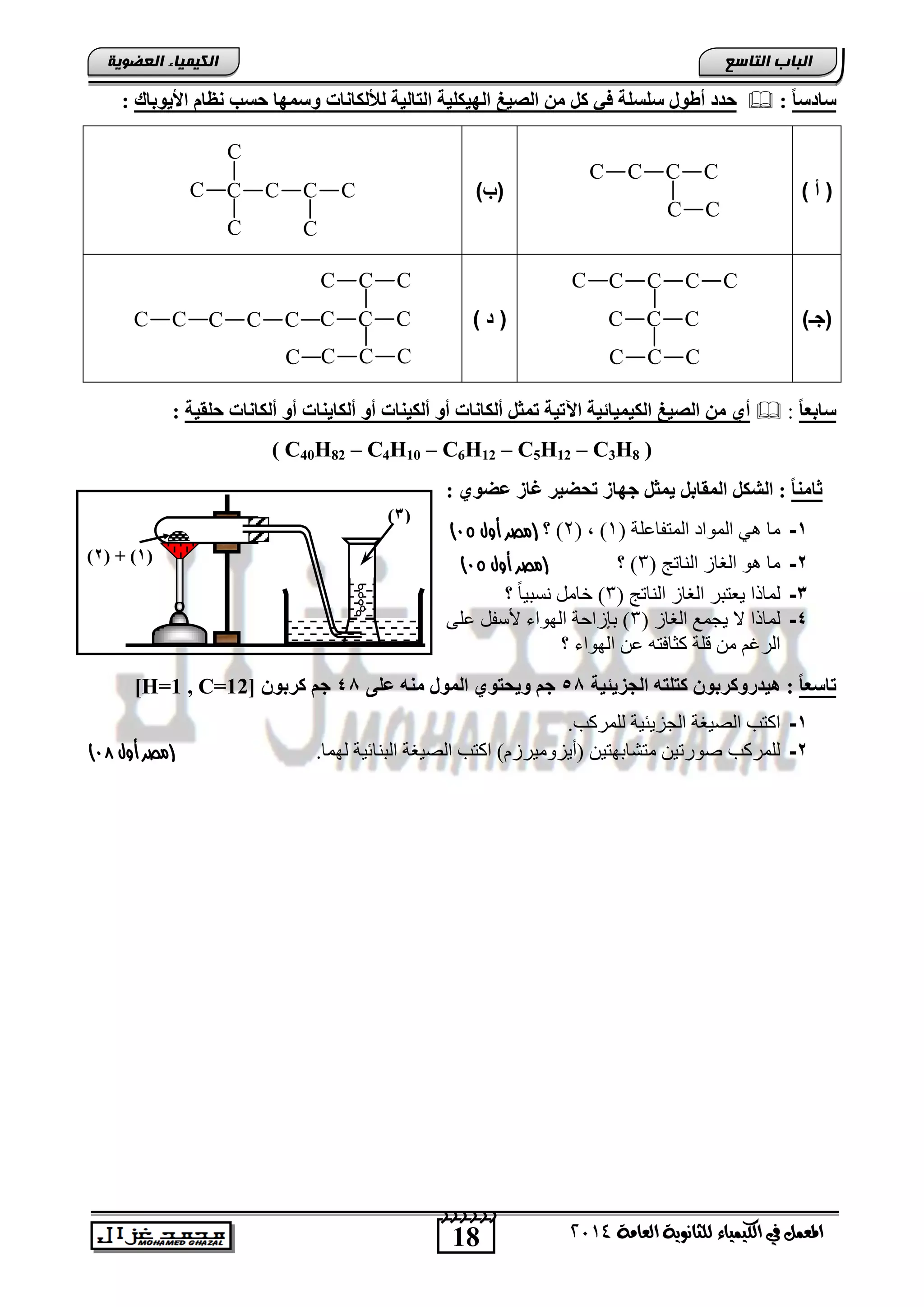 18
‫انجبة‬‫انتبصع‬
‫ايعاَة‬ ‫يًجاْوية‬ ‫ايهيُياء‬ ‫يف‬ ٌُ‫املع‬4102
‫انكيًيبء‬‫انعضىيخ‬
(3)
(1( + )2)
‫ا‬‫ب‬‫ضبدض‬:‫وض‬ ‫ىألىنبّبد‬ ‫اىتبىٍخ‬ ‫اىهٍنيٍخ‬ ‫اىصٍغ‬ ٍِ ‫مو‬ ً‫ف‬ ‫ضيطيخ‬ ‫أطىه‬ ‫حذد‬‫األٌىثبك‬ ً‫ّظب‬ ‫حطت‬ ‫َهب‬:
) ‫أ‬ (
C C C C
C C
)‫(ب‬C C C CC
C
C C
)‫(جـ‬
C C C CC
C C C
C C C) ‫ا‬ (C C CC C CC C
C C C
C C CC
‫ا‬‫ب‬‫ضبثع‬:‫أىنب‬ ‫أو‬ ‫أىنبٌْبد‬ ‫أو‬ ‫أىنٍْبد‬ ‫أو‬ ‫أىنبّبد‬ ‫تَثو‬ ‫اَتٍخ‬ ‫اىنٍٍَبئٍخ‬ ‫اىصٍغ‬ ٍِ ‫أي‬‫حيقٍخ‬ ‫ّبد‬:
( C40H82 – C4H10 – C6H12 – C5H12 – C3H8 )
: ‫عضىي‬ ‫غبز‬ ‫تحضٍر‬ ‫جهبز‬ ‫ٌَثو‬ ‫اىَقبثو‬ ‫اىشنو‬ : ‫ا‬‫ب‬ٍْ‫ثب‬
1-( ‫المتفبعلة‬ ‫المُاد‬ ٌٓ ‫مب‬1( ، )2‫؟‬ )‫أول‬ ‫(مصر‬94)
2-( ‫الىبتج‬ ‫الغبص‬ ٌُ ‫مب‬3‫؟‬ )‫أول‬ ‫(مصر‬94)
3-( ‫الىبتج‬ ‫الغبص‬ ‫ٔعتجش‬ ‫لمبرا‬3‫؟‬ ً‫ب‬ٕ‫ودج‬ ‫خبمل‬ )
4-‫الغب‬ ‫ٔجمع‬ ‫ال‬ ‫لمبرا‬( ‫ص‬3ّ‫عل‬ ‫ألسفل‬ ‫الٍُاء‬ ‫ثإصاحة‬ )
‫؟‬ ‫الٍُاء‬ ‫عه‬ ً‫كثبفت‬ ‫قلة‬ ‫مه‬ ‫الشغم‬
‫ا‬‫ب‬‫تبضع‬:‫اىجسٌئٍخ‬ ‫متيته‬ ُ‫هٍذرومرثى‬55‫عيى‬ ‫ٍْه‬ ‫اىَىه‬ ‫وٌحتىي‬ ٌ‫ج‬45ُ‫مرثى‬ ٌ‫ج‬[H=1 , C=12]
1-.‫للمشكت‬ ‫الجضٔئٕة‬ ‫الصٕغة‬ ‫اكتت‬
2-.‫لٍمب‬ ‫الجىبئٕة‬ ‫الصٕغة‬ ‫اكتت‬ )]‫(سٔضَمٕشص‬ ‫متشبثٍتٕه‬ ‫صُستٕه‬ ‫للمشكت‬(‫أول‬ ‫مصر‬97)
 