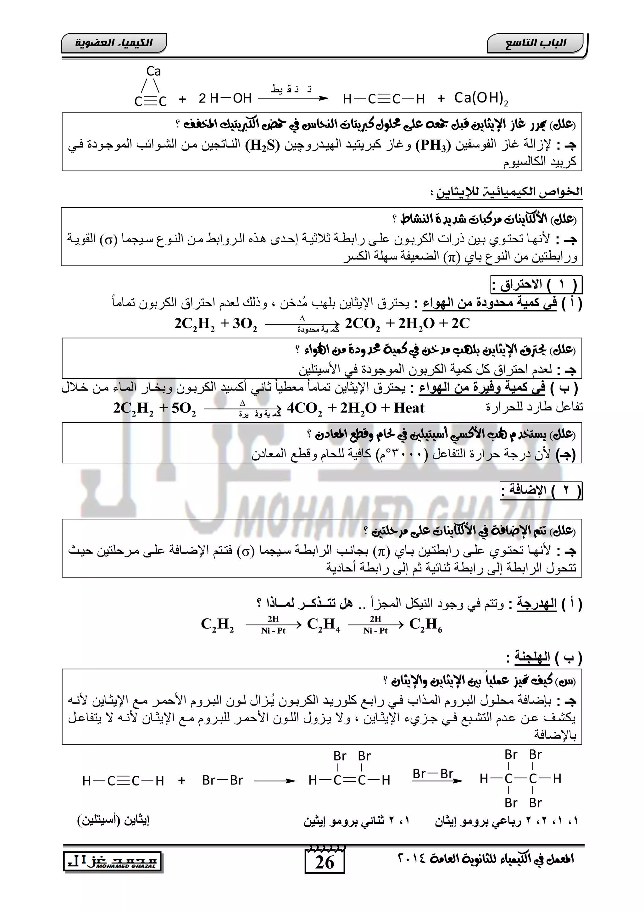 26
‫انجبة‬‫انتبصع‬
‫ايعاَة‬ ‫يًجاْوية‬ ‫ايهيُياء‬ ‫يف‬ ٌُ‫املع‬4102
‫انكيًيبء‬‫انعضىيخ‬
CC
Ca
+ H OH2 C HCH +
‫يط‬ ‫ق‬ ‫ن‬ ‫ت‬
2Ca(OH)
‫؟‬ ‫املخفف‬ ‫ايهربيتيو‬ ‫محض‬ ‫يف‬ ‫ايٓحاع‬ ‫نربيتات‬ ٍ‫حمًو‬ ‫عًى‬ ٘‫مجع‬ ٌ‫قب‬ ٔ‫اإليجاي‬ ‫غاش‬ ‫ميسز‬ )ًٌ‫(ع‬
: ‫جـ‬‫الفوسفٌن‬ ‫غاز‬ ‫إلزالة‬(PH3)‫الهٌندرو‬ ‫كترٌتٌند‬ ‫وغاز‬‫چ‬‫ٌن‬(H2S)ً‫فن‬ ‫الموجنود‬ ‫التنوائب‬ ‫منن‬ ‫النناتجٌن‬
‫الكالسٌوم‬ ‫كرتٌد‬
‫لإل‬ ‫الكيميائية‬ ‫اخلواص‬‫يجاين‬:
‫؟‬ ‫ايٓػاط‬ ‫غديدة‬ ‫َسنبات‬ ‫األيهايٓات‬ )ًٌ‫(ع‬
: ‫جوـ‬( ‫سرٕجمب‬ ُ‫الىر‬ ‫مره‬ ‫الرشَاثظ‬ ‫ٌرزي‬ ِ‫إحرذ‬ ‫إحإٕرة‬ ‫ساثثرة‬ ّ‫علر‬ ‫الكشثرُن‬ ‫رسال‬ ‫ثرٕه‬ ُْ‫تيتر‬ ‫ألوٍرب‬σ‫القُٔرة‬ )
( ْ‫ثب‬ ُ‫الى‬ ‫مه‬ ‫َساثثتٕه‬π‫الكدش‬ ‫سٍلة‬ ‫الضعٕفة‬ )
(1)‫بتراق‬ ‫ا‬:
) ‫أ‬ (‫الهواء‬ ‫م‬ ‫مباواة‬ ‫كمٌة‬ ً‫ف‬:‫اإلٌثاٌن‬ ‫ٌحترق‬ً‫ا‬‫تمام‬ ‫الكرتون‬ ‫احتراق‬ ‫لعدم‬ ‫وذل‬ , ‫ُدخن‬‫م‬ ‫تلهب‬
2 2 2 2 2‫ٍحذودح‬ ‫ٍخ‬ َ‫م‬
2C H + 3O 2CO + 2H O + 2C

‫؟‬ ‫اهلواء‬ َٔ ‫حمدودة‬ ‫نُية‬ ‫يف‬ ٔ‫َدخ‬ ‫بًٗب‬ ٔ‫اإليجاي‬ ‫حيرتم‬ )ًٌ‫(ع‬
: ‫جـ‬‫اصسٌتلٌن‬ ً‫ف‬ ‫الموجود‬ ‫الكرتون‬ ‫كمٌة‬ ‫كد‬ ‫احتراق‬ ‫لعدم‬
) ‫ب‬ (‫الهواء‬ ‫م‬ ‫وفٌرة‬ ‫كمٌة‬ ً‫ف‬:‫أك‬ ً‫ثان‬ ً‫ا‬ٌ ‫مع‬ ً‫ا‬‫تمام‬ ‫اإلٌثاٌن‬ ‫ٌحترق‬‫خنالد‬ ‫منن‬ ‫المناء‬ ‫وتخنار‬ ‫الكرتنون‬ ‫سٌد‬
‫للحرار‬ ‫ارد‬ ‫تفاعد‬2 2 2 2 2‫ٍرح‬ ‫وف‬ ‫ٍخ‬ َ‫م‬
2C H + 5O 4CO + 2H O + Heat

‫؟‬ ٕ‫املعاد‬ ‫وقطع‬ ّ‫حلا‬ ‫يف‬ ‫أضيتيًني‬ ‫األنطي‬ ‫هلب‬ ّ‫يطتخد‬ )ًٌ‫(ع‬
)‫(جـ‬( ‫التفاعد‬ ‫حرار‬ ‫درجة‬ ‫صن‬3111°‫المعادن‬ ‫ع‬ ‫وق‬ ‫للحام‬ ‫كافٌة‬ )‫م‬
(2)‫اإلضافة‬:
‫َس‬ ‫عًى‬ ‫األيهايٓات‬ ‫يف‬ ‫اإلضافة‬ ِ‫تت‬ )ًٌ‫(ع‬‫؟‬ ‫حًتني‬
: ‫جـ‬‫تناي‬ ‫تنٌن‬ ‫رات‬ ‫علنى‬ ‫تحتنوي‬ ‫صنهنا‬(π)‫سنٌجما‬ ‫نة‬ ‫الرات‬ ‫تجاننب‬(σ)‫حٌنث‬ ‫منرحلتٌن‬ ‫علنى‬ ‫اإلضنافة‬ ‫فتنتم‬
‫أحادٌة‬ ‫ة‬ ‫رات‬ ‫إلى‬ ‫ثم‬ ‫ثنائٌة‬ ‫ة‬ ‫رات‬ ‫إلى‬ ‫ة‬ ‫الرات‬ ‫تتحود‬
) ‫أ‬ (‫الهارجة‬:.. ‫المجزأ‬ ‫النٌكد‬ ‫وجود‬ ً‫ف‬ ‫وتتم‬‫؟‬ ‫لمــاذا‬ ‫تتــذكــر‬ ‫هخ‬
2H 2H
2 2 2 4 2 6Ni - Pt Ni - Pt
C H C H C H 
) ‫ب‬ (‫ال‬‫ة‬ ‫هلج‬:
‫؟‬ ٕ‫واإليجا‬ ٔ‫اإليجاي‬ ‫بني‬ ً‫ا‬‫عًُي‬ ‫متيص‬ ‫نيف‬ )‫(ع‬
: ‫جـ‬‫ُن‬ٌ ‫الكرتنون‬ ‫كلورٌند‬ ‫راتنع‬ ً‫فن‬ ‫المنذاب‬ ‫التنروم‬ ‫محلنود‬ ‫تلضافة‬‫صننه‬ ‫اإلٌثناٌن‬ ‫منع‬ ‫اصحمنر‬ ‫التنروم‬ ‫لنون‬ ‫زاد‬
‫ند‬‫ن‬‫ٌتفاع‬ ‫ال‬ ‫نه‬‫ن‬‫صن‬ ‫نان‬‫ن‬‫اإلٌث‬ ‫نع‬‫ن‬‫م‬ ‫نروم‬‫ن‬‫للت‬ ‫نر‬‫ن‬‫اصحم‬ ‫نون‬‫ن‬‫الل‬ ‫نزود‬‫ن‬ٌ ‫وال‬ , ‫ناٌن‬‫ن‬‫اإلٌث‬ ‫نزيء‬‫ن‬‫ج‬ ً‫ن‬‫ن‬‫ف‬ ‫نتع‬‫ن‬‫التت‬ ‫ندم‬‫ن‬‫ع‬ ‫نن‬‫ن‬‫ع‬ ‫نف‬‫ن‬‫ٌكت‬
‫تاإلضافة‬
C HCH + Br Br CC
Br Br
BrBr
H HBr BrC HCH
Br Br
1,1,2,2ُ‫إٌثب‬ ‫ثروٍى‬ ً‫رثبع‬1,2ٍِ‫إٌث‬ ‫ثروٍى‬ ً‫ثْبئ‬ٍِ‫(أضٍتي‬ ٌِ‫إٌثب‬)
 