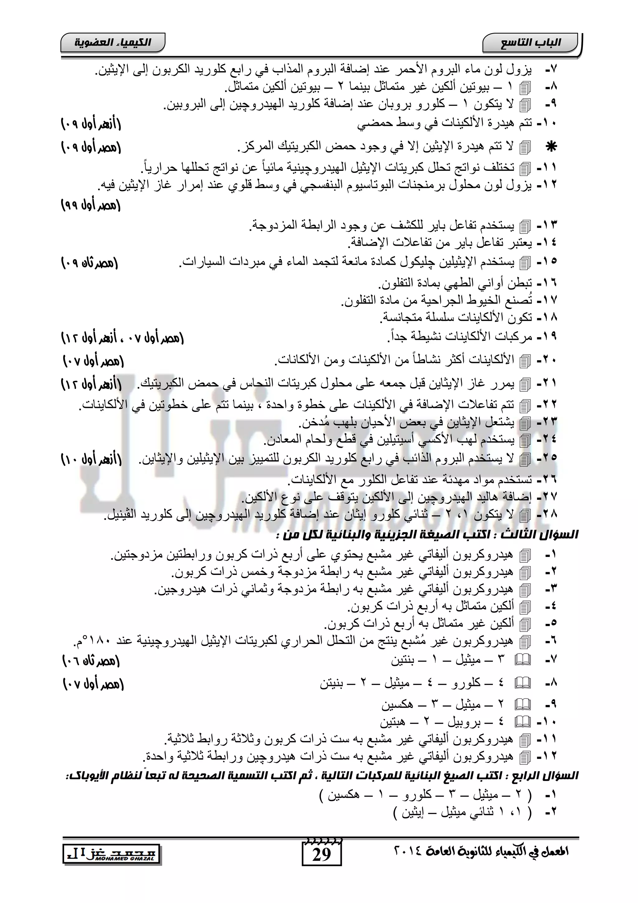 29
‫انجبة‬‫انتبصع‬
‫ايعاَة‬ ‫يًجاْوية‬ ‫ايهيُياء‬ ‫يف‬ ٌُ‫املع‬4102
‫انكيًيبء‬‫انعضىيخ‬
7-.‫اإلٌثٌن‬ ‫إلى‬ ‫الكرتون‬ ‫كلورٌد‬ ‫راتع‬ ً‫ف‬ ‫المذاب‬ ‫التروم‬ ‫إضافة‬ ‫عند‬ ‫اصحمر‬ ‫التروم‬ ‫ماء‬ ‫لون‬ ‫ٌزود‬
1-1–‫تٌنما‬ ‫متماثد‬ ‫غٌر‬ ‫ألكٌن‬ ‫تٌوتٌن‬2–.‫متماثد‬ ‫ألكٌن‬ ‫تٌوتٌن‬
,-‫ٌتكون‬ ‫ال‬1–‫إضافة‬ ‫عند‬ ‫تروتان‬ ‫كلورو‬‫الهٌدرو‬ ‫كلورٌد‬‫چ‬.‫التروتٌن‬ ‫إلى‬ ‫ٌن‬
15-ً‫حمض‬ ‫وس‬ ً‫ف‬ ‫اصلكٌناو‬ ‫ٌدر‬ ‫تتم‬(‫أزهر‬‫أول‬98)
.‫المركز‬ ٌ‫الكترٌت‬ ‫حمض‬ ‫وجود‬ ً‫ف‬ ‫إال‬ ‫اإلٌثٌن‬ ‫ٌدر‬ ‫تتم‬ ‫ال‬‫أول‬ ‫(مصر‬98)
11-‫الهٌدرو‬ ‫اإلٌثٌد‬ ‫كترٌتاو‬ ‫تحلد‬ ‫نواتج‬ ‫تختلف‬‫چ‬‫حرار‬ ‫تحللها‬ ‫نواتج‬ ‫عن‬ ً‫ا‬ٌ‫مائ‬ ‫ٌنٌة‬.ً‫ا‬ٌ
12-.‫فٌه‬ ‫اإلٌثٌن‬ ‫غاز‬ ‫إمرار‬ ‫عند‬ ‫قلوي‬ ‫وس‬ ً‫ف‬ ً‫التنفسج‬ ‫التوتاسٌوم‬ ‫ترمنجناو‬ ‫محلود‬ ‫لون‬ ‫ٌزود‬
‫أول‬ ‫(مصر‬88)
13-.‫المزدوجة‬ ‫ة‬ ‫الرات‬ ‫وجود‬ ‫عن‬ ‫للكتف‬ ‫تاٌر‬ ‫تفاعد‬ ‫ٌستخدم‬
14-‫تاٌر‬ ‫تفاعد‬ ‫ٌعتتر‬.‫اإلضافة‬ ‫تفاعالو‬ ‫من‬
15-‫اإلٌثٌلٌن‬ ‫ٌستخدم‬‫چ‬ٌ‫الس‬ ‫مترداو‬ ً‫ف‬ ‫الماء‬ ‫لتجمد‬ ‫مانعة‬ ‫كماد‬ ‫لٌكود‬.‫اراو‬‫(مصر‬‫ثان‬98)
16-.‫التفلون‬ ‫تماد‬ ً‫ه‬ ‫ال‬ ً‫أوان‬ ‫ن‬ ‫تت‬
17-.‫التفلون‬ ‫ماد‬ ‫من‬ ‫الجراحٌة‬ ‫الخٌو‬ ‫صنع‬ُ‫ت‬
11-.‫متجانسة‬ ‫سلسلة‬ ‫اصلكاٌناو‬ ‫تكون‬
1,-.ً‫ا‬‫جد‬ ‫ة‬ ٌ‫نت‬ ‫اصلكاٌناو‬ ‫مركتاو‬‫أول‬ ‫(مصر‬96‫أول‬ ‫أزهر‬ ،01)
25-.‫اصلكاناو‬ ‫ومن‬ ‫اصلكٌناو‬ ‫من‬ ً‫ا‬ ‫نتا‬ ‫أكثر‬ ‫اصلكاٌناو‬‫أول‬ ‫(مصر‬96)
21-. ٌ‫الكترٌت‬ ‫حمض‬ ً‫ف‬ ‫النحاس‬ ‫كترٌتاو‬ ‫محلود‬ ‫على‬ ‫جمعه‬ ‫قتد‬ ‫اإلٌثاٌن‬ ‫غاز‬ ‫ٌمرر‬‫أول‬ ‫(أزهر‬01)
22-.‫اصلكاٌناو‬ ً‫ف‬ ‫وتٌن‬ ‫خ‬ ‫على‬ ‫تتم‬ ‫تٌنما‬ , ‫واحد‬ ‫و‬ ‫خ‬ ‫على‬ ‫اصلكٌناو‬ ً‫ف‬ ‫اإلضافة‬ ‫تفاعالو‬ ‫تتم‬
23-.‫ُدخن‬‫م‬ ‫تلهب‬ ‫اصحٌان‬ ‫تعض‬ ً‫ف‬ ‫اإلٌثاٌن‬ ‫ٌتتعد‬
24-‫ا‬ ‫لهب‬ ‫ٌستخدم‬.‫المعادن‬ ‫ولحام‬ ‫ع‬ ‫ق‬ ً‫ف‬ ‫أسٌتٌلٌن‬ ً‫صكس‬
25-.‫واإلٌثاٌن‬ ‫اإلٌثٌلٌن‬ ‫تٌن‬ ‫للتمٌٌز‬ ‫الكرتون‬ ‫كلورٌد‬ ‫راتع‬ ً‫ف‬ ‫الذائب‬ ‫التروم‬ ‫ٌستخدم‬ ‫ال‬(‫أزهر‬‫أول‬09)
26-.‫اصلكاٌناو‬ ‫مع‬ ‫الكلور‬ ‫تفاعد‬ ‫عند‬ ‫مهدئة‬ ‫مواد‬ ‫تستخدم‬
27-‫الهٌدرو‬ ‫الٌد‬ ‫إضافة‬‫چ‬.‫اصلكٌن‬ ‫نوع‬ ‫على‬ ‫ٌتوقف‬ ‫اصلكٌن‬ ‫إلى‬ ‫ٌن‬
21-‫ٌتكون‬ ‫ال‬1,2–‫الهٌدرو‬ ‫كلورٌد‬ ‫إضافة‬ ‫عند‬ ‫إٌثان‬ ‫كلورو‬ ً‫ثنائ‬‫چ‬‫ال‬ ‫كلورٌد‬ ‫إلى‬ ‫ٌن‬‫ڤ‬.‫ٌنٌد‬
: ‫ين‬ ‫نكم‬ ‫وانجنبئيخ‬ ‫انجزيئيخ‬ ‫انصيغخ‬ ‫اكتت‬ : ‫انثبنث‬ ‫انضؤال‬
1-.‫مزدوجتٌن‬ ‫تٌن‬ ‫ورات‬ ‫كرتون‬ ‫ذراو‬ ‫أرتع‬ ‫على‬ ‫ٌحتوي‬ ‫متتع‬ ‫غٌر‬ ً‫ألٌفات‬ ‫ٌدروكرتون‬
2-‫ذر‬ ‫وخمس‬ ‫مزدوجة‬ ‫ة‬ ‫رات‬ ‫ته‬ ‫متتع‬ ‫غٌر‬ ً‫ألٌفات‬ ‫ٌدروكرتون‬.‫كرتون‬ ‫او‬
3-.‫ٌدروجٌن‬ ‫ذراو‬ ً‫وثمان‬ ‫مزدوجة‬ ‫ة‬ ‫رات‬ ‫ته‬ ‫متتع‬ ‫غٌر‬ ً‫ألٌفات‬ ‫ٌدروكرتون‬
4-.‫كرتون‬ ‫ذراو‬ ‫أرتع‬ ‫ته‬ ‫متماثد‬ ‫ألكٌن‬
5-.‫كرتون‬ ‫ذراو‬ ‫أرتع‬ ‫ته‬ ‫متماثد‬ ‫غٌر‬ ‫ألكٌن‬
6-‫الهٌدرو‬ ‫اإلٌثٌد‬ ‫لكترٌتاو‬ ‫الحراري‬ ‫التحلد‬ ‫من‬ ‫ٌنتج‬ ‫ُتتع‬‫م‬ ‫غٌر‬ ‫ٌدروكرتون‬‫چ‬‫عند‬ ‫ٌنٌة‬181°.‫م‬
7-3–‫مٌث‬‫ٌد‬–1–‫تنتٌن‬‫(مصر‬‫ثان‬95)
1-4–‫كلورو‬–4–‫مٌثٌد‬–2–‫تنٌتن‬‫أول‬ ‫(مصر‬96)
,-2–‫مٌثٌد‬–3–‫كسٌن‬
15-4–‫تروتٌد‬–2–‫تتٌن‬
11-.‫ثالثٌة‬ ‫روات‬ ‫وثالثة‬ ‫كرتون‬ ‫ذراو‬ ‫سو‬ ‫ته‬ ‫متتع‬ ‫غٌر‬ ً‫ألٌفات‬ ‫ٌدروكرتون‬
12-‫ته‬ ‫متتع‬ ‫غٌر‬ ً‫ألٌفات‬ ‫ٌدروكرتون‬‫ٌدرو‬ ‫ذراو‬ ‫سو‬‫چ‬. ‫واحد‬ ‫ثالثٌة‬ ‫ة‬ ‫ورات‬ ‫ٌن‬
‫انراثع‬ ‫انضؤال‬::‫األيىثبك‬ ‫ننظبو‬ ً‫ب‬‫تجع‬ ‫نه‬ ‫انصحيحخ‬ ‫انتضًيخ‬ ‫اكتت‬ ‫ثى‬ ، ‫انتبنيخ‬ ‫نهًركجبد‬ ‫انجنبئيخ‬ ‫انصيغ‬ ‫اكتت‬
1-(2–‫مٌثٌد‬–3–‫كلورو‬–1–) ‫كسٌن‬
2-(1,1‫مٌثٌد‬ ً‫ثنائ‬–) ‫إٌثٌن‬
 