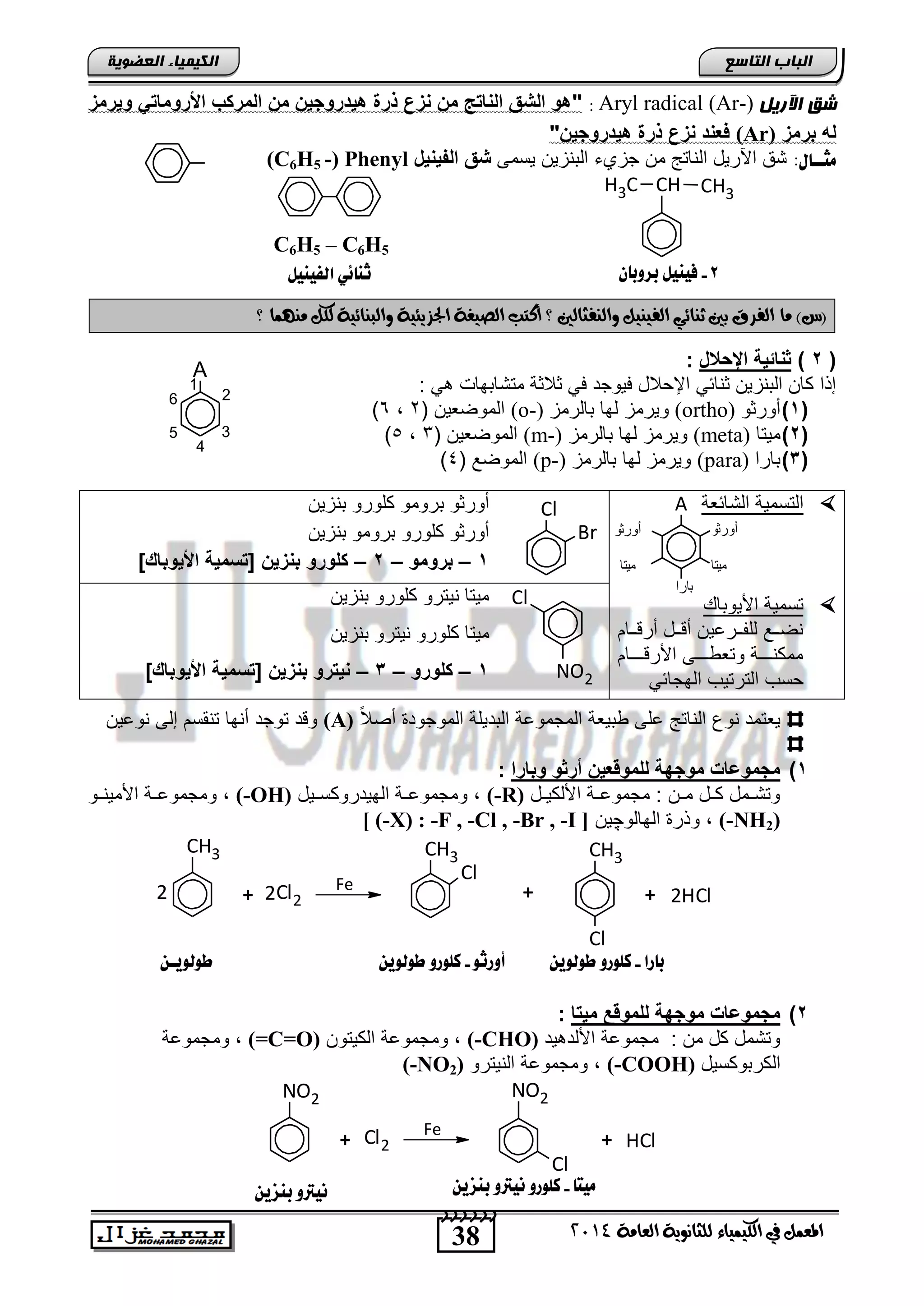 38
‫انجبة‬‫انتبصع‬
‫ايعاَة‬ ‫يًجاْوية‬ ‫ايهيُياء‬ ‫يف‬ ٌُ‫املع‬4102
‫انكيًيبء‬‫انعضىيخ‬
‫ش‬‫اآلريم‬ ‫ق‬Aryl radical (Ar-):"‫وٌرمز‬ ً‫ادرومات‬ ‫المركب‬ ‫م‬ ٌ‫هٌاروج‬ ‫ذرة‬ ‫زع‬ ‫م‬ ‫ات‬ ‫ال‬ ‫الشق‬ ‫هو‬
‫برمز‬ ‫له‬(Ar)" ٌ‫هٌاروج‬ ‫ذرة‬ ‫زع‬ ‫ا‬ ‫فع‬
:‫ًجــاي‬‫ٌسمى‬ ‫التنزٌن‬ ‫جزيء‬ ‫من‬ ‫الناتج‬ ‫اآلرٌد‬ ‫تق‬‫ٌخ‬ ٌ‫الف‬ ‫شق‬(C6H5 -) Phenyl
‫أ‬ ‫؟‬ ‫وايٓفجايني‬ ٌ‫ايفيٓي‬ ‫ثٓائي‬ ‫بني‬ ‫ايفسم‬ ‫َا‬ )‫(ع‬‫؟‬ ‫َُٓٗا‬ ٌ‫يه‬ ‫وايبٓائية‬ ‫اجلصيئية‬ ‫ايصيغة‬ ‫نتب‬
(2)‫اإلباخ‬ ‫اتٌة‬ ‫د‬:
: ً ‫متتاتهاو‬ ‫ثالثة‬ ً‫ف‬ ‫فٌوجد‬ ‫اإلحالد‬ ً‫ثنائ‬ ‫التنزٌن‬ ‫كان‬ ‫إذا‬
(1)‫أورثو‬(ortho)‫تالرمز‬ ‫لها‬ ‫وٌرمز‬(o-)( ‫الموضعٌن‬2,6)
(2)‫مٌتا‬(meta)‫تالرمز‬ ‫لها‬ ‫وٌرمز‬(m-)( ‫الموضعٌن‬3,5)
(3)‫تارا‬(para)‫تال‬ ‫لها‬ ‫وٌرمز‬‫رمز‬(p-)( ‫الموضع‬4)
‫التائعة‬ ‫التسمٌة‬
‫اصٌوتا‬ ‫تسمٌة‬
‫ننام‬‫ن‬‫أرق‬ ‫نند‬‫ن‬‫أق‬ ‫ننرعٌن‬‫ن‬‫للف‬ ‫ننع‬‫ن‬‫نض‬
‫اصرقنننننام‬ ‫ننننى‬‫ن‬ ‫وتع‬ ‫ننننة‬‫ن‬‫ممكن‬
ً‫الهجائ‬ ‫الترتٌب‬ ‫حسب‬
‫تنزٌن‬ ‫كلورو‬ ‫ترومو‬ ‫أورثو‬
‫تنزٌن‬ ‫ترومو‬ ‫كلورو‬ ‫أورثو‬
1–‫برومو‬–2–ٌ‫ز‬ ‫ب‬ ‫كلورو‬]‫ادٌوباك‬ ‫[تومٌة‬
‫تنزٌن‬ ‫كلورو‬ ‫نٌترو‬ ‫مٌتا‬
‫كلو‬ ‫مٌتا‬‫تنزٌن‬ ‫نٌترو‬ ‫رو‬
1–‫كلورو‬–3–ٌ‫ز‬ ‫ب‬ ‫ٌترو‬]‫ادٌوباك‬ ‫[تومٌة‬
ً‫ال‬‫أص‬ ‫الموجود‬ ‫التدٌلة‬ ‫المجموعة‬ ‫تٌعة‬ ‫على‬ ‫الناتج‬ ‫نوع‬ ‫ٌعتمد‬(A)‫نوعٌن‬ ‫إلى‬ ‫تنقسم‬ ‫أنها‬ ‫توجد‬ ‫وقد‬
1)‫وبارا‬ ‫أردو‬ ٌ‫للمووع‬ ‫موجهة‬ ‫مجموعات‬:
‫ند‬‫ن‬ٌ‫اصلك‬ ‫نة‬‫ن‬‫مجموع‬ : ‫نن‬‫ن‬‫م‬ ‫ند‬‫ن‬‫ك‬ ‫نمد‬‫ن‬‫وتت‬(-R)‫نٌد‬‫ن‬‫الهٌدروكس‬ ‫نة‬‫ن‬‫ومجموع‬ ,(-OH)‫نو‬‫ن‬‫اصمٌن‬ ‫نة‬‫ن‬‫ومجموع‬ ,
(-NH2)‫الهالو‬ ‫وذر‬ ,‫چ‬‫ٌن‬[ (-X) : -F , -Cl , -Br , -I ]
CH3
+ Cl22 Fe
CH3
Cl
CH3
Cl
+ + 2HCl2
2)‫مٌتا‬ ‫للمووع‬ ‫موجهة‬ ‫مجموعات‬:
‫ٌد‬ ‫اصلد‬ ‫مجموعة‬ : ‫من‬ ‫كد‬ ‫وتتمد‬(-CHO)‫الكٌتون‬ ‫ومجموعة‬ ,(=C=O)‫ومجموعة‬ ,
‫الكرتوكسٌد‬(-COOH)‫النٌترو‬ ‫ومجموعة‬ ,(-NO2)
NO2
+ Cl2
Fe
NO2
Cl
+ HCl
H
CHCH3 CH3
8-ْ‫بزوبا‬ ‫فيِيى‬
A
1
2
3
4
5
6
‫بارا‬-‫ط‬ ‫كوورو‬ّ‫وهوي‬‫أورثو‬-ّ‫طوهوي‬ ‫كوورو‬
‫ًيتا‬-ّ‫بِشي‬ ‫ُيرتو‬ ‫كوورو‬ّ‫بِشي‬ ‫ُيرتو‬
ّ‫طوهويـ‬
‫اهفيِيى‬ ‫ثِائي‬
C6H5 – C6H5
A
‫أورثو‬ ‫أورثو‬
‫ميتا‬
‫بارا‬
‫ميتا‬
Cl
Br
Cl
NO2
 