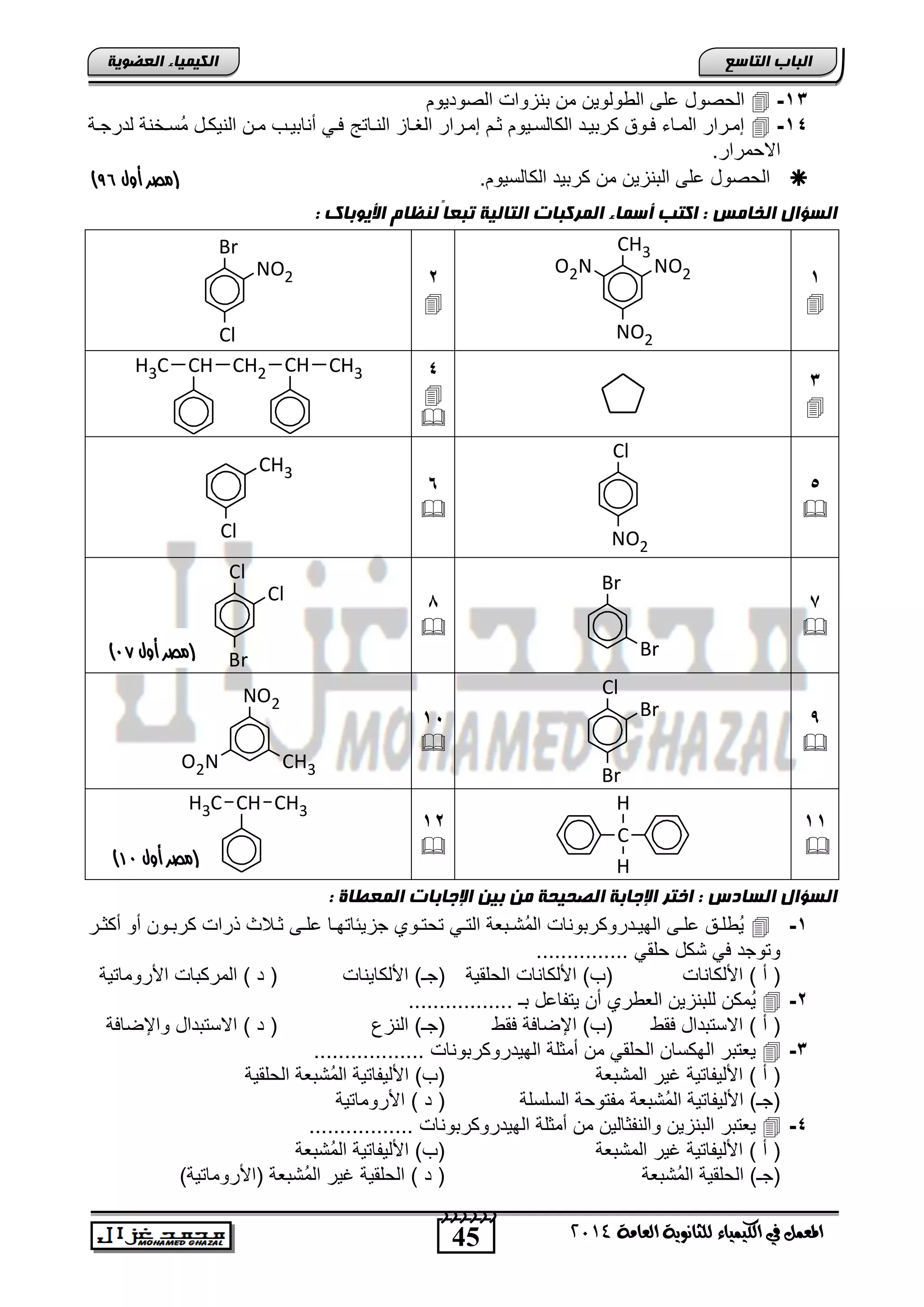 45
‫انجبة‬‫انتبصع‬
‫ايعاَة‬ ‫يًجاْوية‬ ‫ايهيُياء‬ ‫يف‬ ٌُ‫املع‬4102
‫انكيًيبء‬‫انعضىيخ‬
13-‫الصودٌوم‬ ‫تنزواو‬ ‫من‬ ‫ولوٌن‬ ‫ال‬ ‫على‬ ‫الحصود‬
14-‫ناتج‬‫ن‬‫الن‬ ‫ناز‬‫ن‬‫الغ‬ ‫نرار‬‫ن‬‫إم‬ ‫نم‬‫ن‬‫ث‬ ‫نٌوم‬‫ن‬‫الكالس‬ ‫ند‬‫ن‬ٌ‫كرت‬ ‫نوق‬‫ن‬‫ف‬ ‫ناء‬‫ن‬‫الم‬ ‫نرار‬‫ن‬‫إم‬‫نة‬‫ن‬‫لدرج‬ ‫نخنة‬‫ن‬‫ُس‬‫م‬ ‫ند‬‫ن‬‫النٌك‬ ‫نن‬‫ن‬‫م‬ ‫نب‬‫ن‬ٌ‫أنات‬ ً‫ن‬‫ن‬‫ف‬
.‫االحمرار‬
.‫الكالسٌوم‬ ‫كرتٌد‬ ‫من‬ ‫التنزٌن‬ ‫على‬ ‫الحصود‬‫أول‬ ‫(مصر‬85)
: ‫األيىثبك‬ ‫ننظبو‬ ً‫ب‬‫تجع‬ ‫انتبنيخ‬ ‫انًركجبد‬ ‫أصًبء‬ ‫اكتت‬ : ‫انخبيش‬ ‫انضؤال‬
1

CH3
NO2O2N
NO2
2

Br
NO2
Cl
3

4


CH CH3CH2CHCH3
5

Cl
NO2
6

Cl
CH3
7

Br
Br
1

Cl
Cl
Br
,

Cl
Br
Br
15

NO2
O2N CH3
11

C
H
H
12

CH3CHCH3
: ‫انًعطبح‬ ‫اإلجبثبد‬ ‫ثين‬ ‫ين‬ ‫انصحيحخ‬ ‫اإلجبثخ‬ ‫اختر‬ : ‫انضبدس‬ ‫انضؤال‬
1-‫نر‬‫ن‬‫أكث‬ ‫أو‬ ‫نون‬‫ن‬‫كرت‬ ‫ذراو‬ ‫نالث‬‫ن‬‫ث‬ ‫نى‬‫ن‬‫عل‬ ‫نا‬‫ن‬‫جزٌئاته‬ ‫نوي‬‫ن‬‫تحت‬ ً‫ن‬‫ن‬‫الت‬ ‫نتعة‬‫ن‬‫ُت‬‫م‬‫ال‬ ‫ندروكرتوناو‬‫ن‬ٌ‫اله‬ ‫نى‬‫ن‬‫عل‬ ‫نق‬‫ن‬‫ل‬ ٌُ
‫ح‬ ‫تكد‬ ً‫ف‬ ‫وتوجد‬............... ً‫لق‬
) ‫أ‬ (‫اصلكاناو‬‫الحلقٌة‬ ‫اصلكاناو‬ )‫(ب‬‫اصلكاٌناو‬ )‫(جـ‬‫اصروماتٌة‬ ‫المركتاو‬ ) ‫د‬ (
2-................. ‫تـ‬ ‫ٌتفاعد‬ ‫أن‬ ‫ري‬ ‫الع‬ ‫للتنزٌن‬ ‫ُمكن‬ٌ
) ‫أ‬ (‫فق‬ ‫االستتداد‬‫فق‬ ‫اإلضافة‬ )‫(ب‬‫النزع‬ )‫(جـ‬‫واإلضافة‬ ‫االستتداد‬ ) ‫د‬ (
3-‫أ‬ ‫من‬ ً‫الحلق‬ ‫الهكسان‬ ‫ٌعتتر‬.................. ‫الهٌدروكرتوناو‬ ‫مثلة‬
) ‫أ‬ (‫المتتعة‬ ‫غٌر‬ ‫اصلٌفاتٌة‬‫الحلقٌة‬ ‫ُتتعة‬‫م‬‫ال‬ ‫اصلٌفاتٌة‬ )‫(ب‬
‫السلسلة‬ ‫مفتوحة‬ ‫ُتتعة‬‫م‬‫ال‬ ‫اصلٌفاتٌة‬ )‫(جـ‬‫اصروماتٌة‬ ) ‫د‬ (
4-................. ‫الهٌدروكرتوناو‬ ‫أمثلة‬ ‫من‬ ‫والنفثالٌن‬ ‫التنزٌن‬ ‫ٌعتتر‬
) ‫أ‬ (‫المتتع‬ ‫غٌر‬ ‫اصلٌفاتٌة‬‫ة‬‫ُتتعة‬‫م‬‫ال‬ ‫اصلٌفاتٌة‬ )‫(ب‬
‫ُتتعة‬‫م‬‫ال‬ ‫الحلقٌة‬ )‫(جـ‬)‫(اصروماتٌة‬ ‫ُتتعة‬‫م‬‫ال‬ ‫غٌر‬ ‫الحلقٌة‬ ) ‫د‬ (
‫(مصر‬‫أول‬96)
‫(مصر‬‫أول‬09)
 