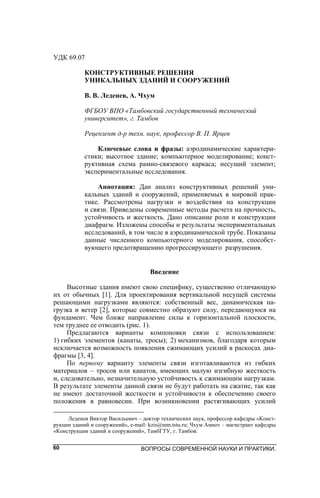 ВОПРОСЫ СОВРЕМЕННОЙ НАУКИ И ПРАКТИКИ.60
УДК 69.07
КОНСТРУКТИВНЫЕ РЕШЕНИЯ
УНИКАЛЬНЫХ ЗДАНИЙ И СООРУЖЕНИЙ
В. В. Леденев, А. Чхум
ФГБОУ ВПО «Тамбовский государственный технический
университет», г. Тамбов
Рецензент д-р техн. наук, профессор В. П. Ярцев
Ключевые слова и фразы: аэродинамические характери-
стики; высотное здание; компьютерное моделирование; конст-
руктивная схема рамно-связевого каркаса; несущий элемент;
экспериментальные исследования.
Аннотация: Дан анализ конструктивных решений уни-
кальных зданий и сооружений, применяемых в мировой прак-
тике. Рассмотрены нагрузки и воздействия на конструкции
и связи. Приведены современные методы расчета на прочность,
устойчивость и жесткость. Дано описание роли и конструкции
диафрагм. Изложены способы и результаты экспериментальных
исследований, в том числе в аэродинамической трубе. Показаны
данные численного компьютерного моделирования, способст-
вующего предотвращению прогрессирующего разрушения.
Введение
Высотные здания имеют свою специфику, существенно отличающую
их от обычных [1]. Для проектирования вертикальной несущей системы
решающими нагрузками являются: собственный вес, динамическая на-
грузка и ветер [2], которые совместно образуют силу, передающуюся на
фундамент. Чем ближе направление силы к горизонтальной плоскости,
тем труднее ее отводить (рис. 1).
Предлагаются варианты компоновки связи с использованием:
1) гибких элементов (канаты, тросы); 2) механизмов, благодаря которым
исключается возможность появления сжимающих усилий в раскосах диа-
фрагмы [3, 4].
По первому варианту элементы связи изготавливаются из гибких
материалов – тросов или канатов, имеющих малую изгибную жесткость
и, следовательно, незначительную устойчивость к сжимающим нагрузкам.
В результате элементы данной связи не будут работать на сжатие, так как
не имеют достаточной жесткости и устойчивости к обеспечению своего
положения в равновесии. При возникновении растягивающих усилий
Леденев Виктор Васильевич – доктор технических наук, профессор кафедры «Конст-
рукции зданий и сооружений», e-mail: kzis@nnn.tstu.ru; Чхум Амнот – магистрант кафедры
«Конструкции зданий и сооружений», ТамбГТУ, г. Тамбов.
 