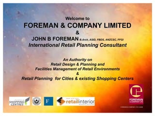 FOREMAN & COMPANY LTD. © 2008
Welcome to
FOREMAN & COMPANY LIMITED
&
JOHN B FOREMAN B.Arch, ASID, FBDS, ANZCSC, FFGI
International Retail Planning Consultant
An Authority on
Retail Design & Planning and
Facilities Management of Retail Environments
&
Retail Planning for Cities & existing Shopping Centers
F
 