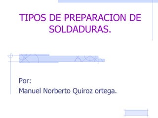 TIPOS DE PREPARACION DE
SOLDADURAS.
Por:
Manuel Norberto Quiroz ortega.
 