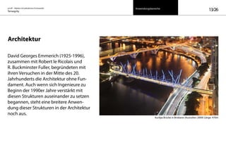 on/off – Objekte mit kalkuliertem Formwandel
Tensegrity 13/26
Architektur
David Georges Emmerich (1925-1996),
zusammen mit Robert le Ricolais und
R. Buckminster Fuller, begründeten mit
ihren Versuchen in der Mitte des 20.
Jahrhunderts die Architektur ohne Fun-
dament. Auch wenn sich Ingenieure zu
Beginn der 1990er Jahre verstärkt mit
diesen Strukturen auseinander zu setzen
begannen, steht eine breitere Anwen-
dung dieser Strukturen in der Architektur
noch aus.
Kurilpa Brücke in Brisbane (Australien 2009) Länge: 470m
Anwendungsbereiche
 