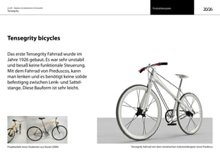 on/off – Objekte mit kalkuliertem Formwandel
Tensegrity 20/26Produktbeispiele
Tensegrity bicycles
Das erste Tensegrity Fahrrad wurde im
Jahre 1926 gebaut. Es war sehr unstabil
und besaß keine funktionale Steuerung.
Mit dem Fahrrad von Preduscos, kann
man lenken und es benötigt keine solide
befestigng zwischen Lenk- und Sattel-
stange. Diese Bauform ist sehr leicht.
Tensegrity Fahrrad von dem romänischen Industriedesigner Ionut PredescuProjektarbeit eines Studenten aus Kassel (2006)
 