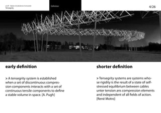 on/off – Objekte mit kalkuliertem Formwandel
Tensegrity 4/26Definition
early definition
> A tensegrity system is established
when a set of discontinuous compres-
sion components interacts with a set of
continuous tensile components to define
a stable volume in space. [A. Pugh]
shorter definition
> Tensegrity systems are systems who-
se rigidity is the result of a state of self-
stressed equilibrium between cables
unter tension ans compression elements
and independent of all fields of action.
[René Motro]
 