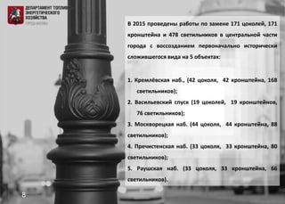 В 2015 проведены работы по замене 171 цоколей, 171
кронштейна и 478 светильников в центральной части
города с воссозданием первоначально исторически
сложившегося вида на 5 объектах:
1. Кремлёвская наб., (42 цоколя, 42 кронштейна, 168
светильников);
2. Васильевский спуск (19 цоколей, 19 кронштейнов,
76 светильников);
3. Москворецкая наб. (44 цоколя, 44 кронштейна, 88
светильников);
4. Пречистенская наб. (33 цоколя, 33 кронштейна, 80
светильников);
5. Раушская наб. (33 цоколя, 33 кронштейна, 66
светильников).
8
 