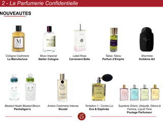 NOUVEAUTES
2 - La Parfumerie Confidentielle
Suprême Orient, Ubiquité, Odora di
Femina, Liquid Time
Poulage Parfumeur
Musc Imperial
Atelier Cologne
Blasted Heath Blasted Bloom
Penhaligon’s
Label Rose
Carrement Belle
Shermine
Huitième Art
Ambre Cashmere Intense
Nicolaï
Tentation 1 : Contre Lui
Eve & Daphnée
Cologne Cashmere
La Manufacture
Tabac Tabou
Parfum d’Empire
 