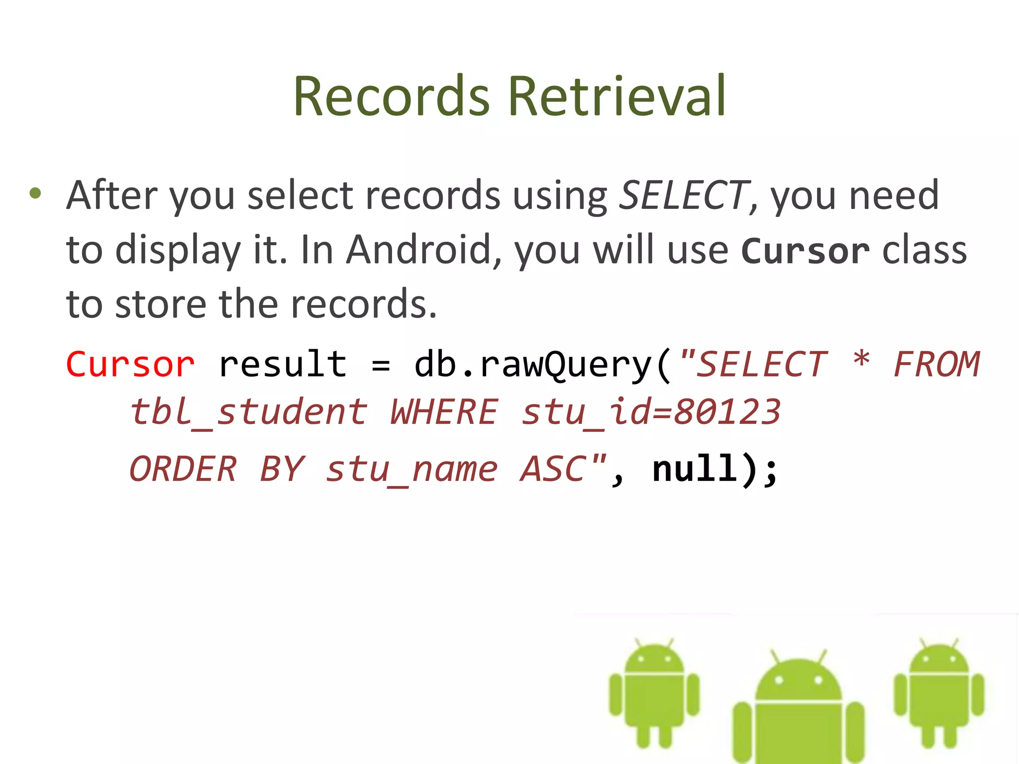 Records Retrieval • After you select records using SELECT, you need to display it. In Android, you will use Cursor class to store the records. Cursor result = db.rawQuery("SELECT * FROM tbl_student WHERE stu_id=80123 ORDER BY stu_name ASC", null); 
