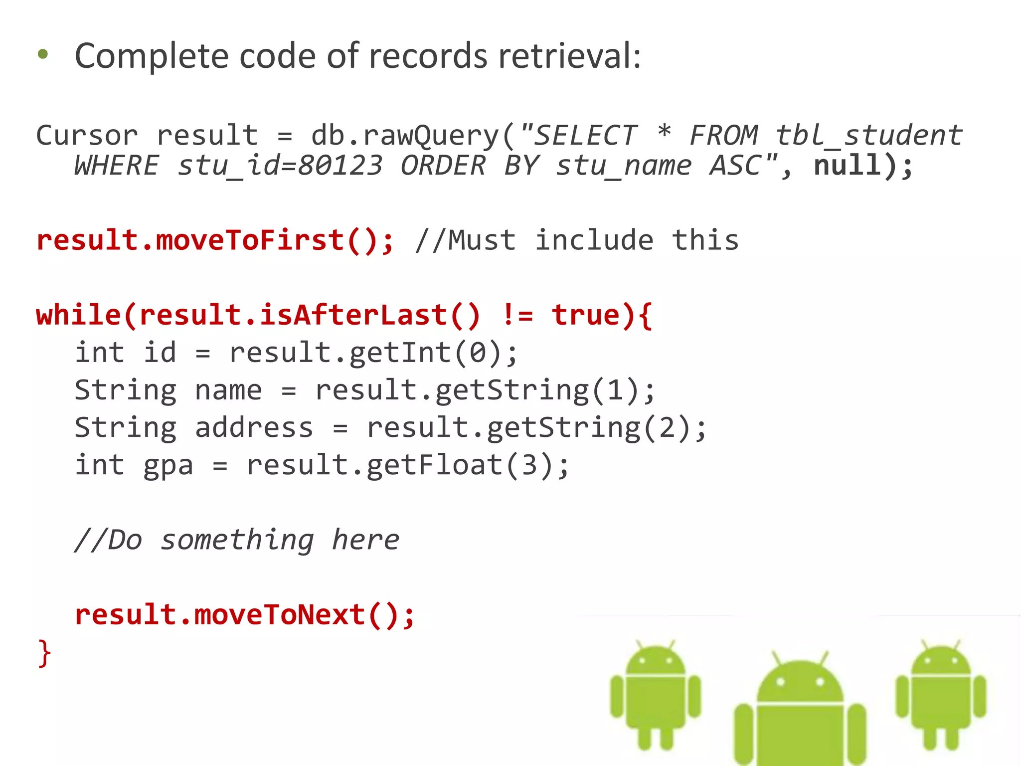 • Complete code of records retrieval: Cursor result = db.rawQuery("SELECT * FROM tbl_student WHERE stu_id=80123 ORDER BY stu_name ASC", null); result.moveToFirst(); //Must include this while(result.isAfterLast() != true){ int id = result.getInt(0); String name = result.getString(1); String address = result.getString(2); int gpa = result.getFloat(3); //Do something here result.moveToNext(); } 