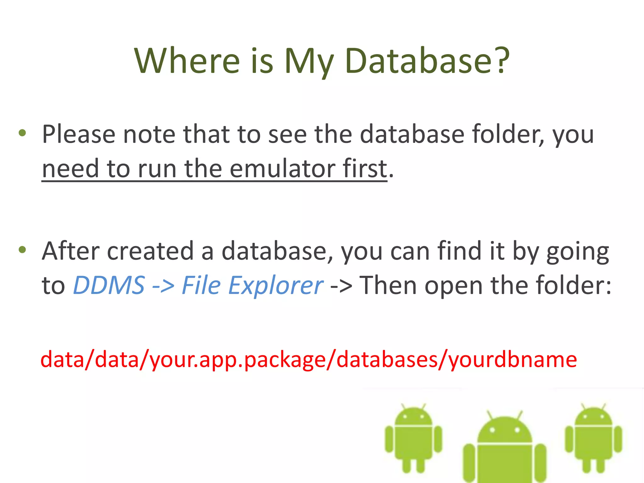 Where is My Database? • Please note that to see the database folder, you need to run the emulator first. • After created a database, you can find it by going to DDMS -> File Explorer -> Then open the folder: data/data/your.app.package/databases/yourdbname 