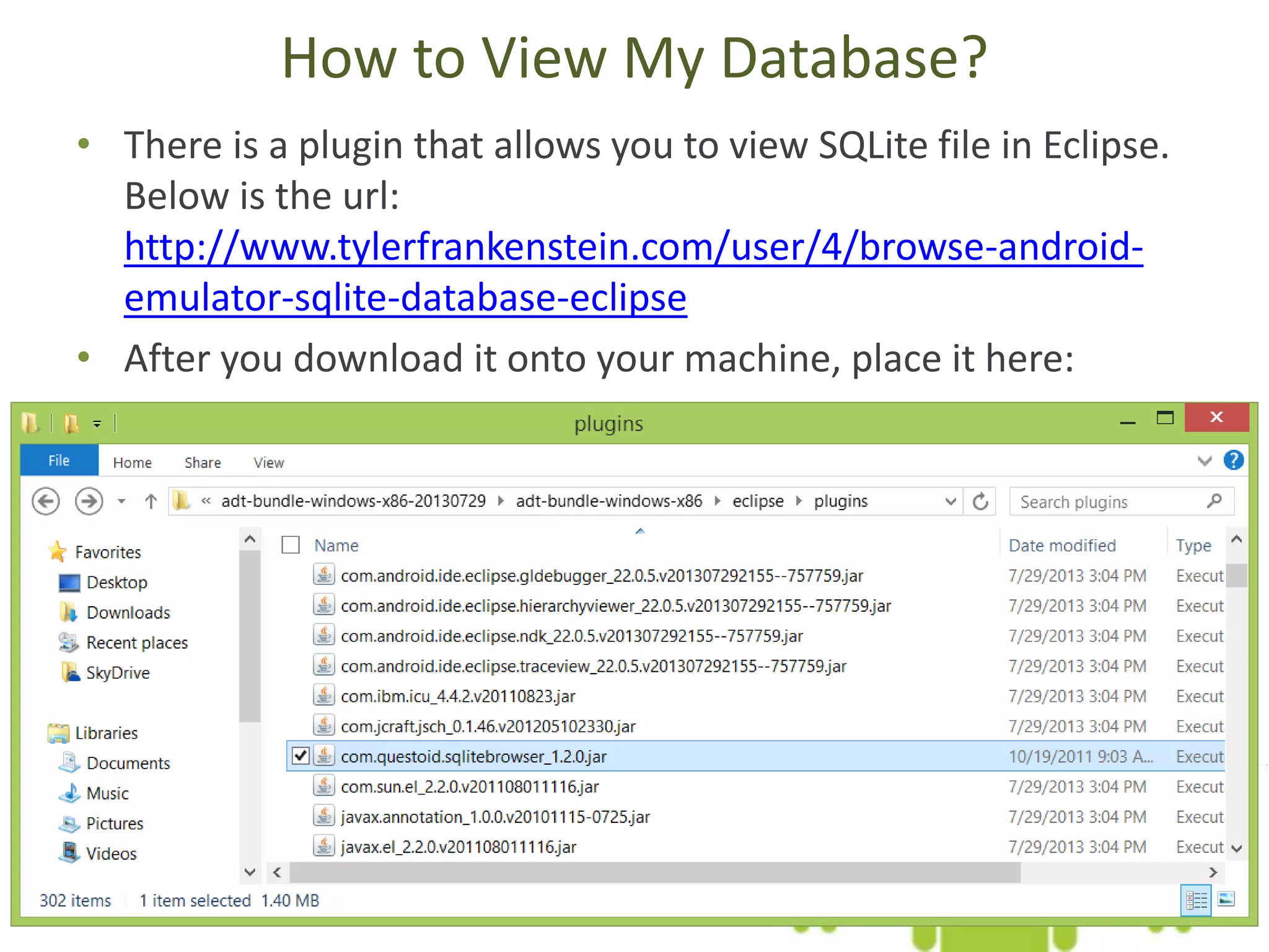 How to View My Database? • There is a plugin that allows you to view SQLite file in Eclipse. Below is the url: http://www.tylerfrankenstein.com/user/4/browse-android- emulator-sqlite-database-eclipse • After you download it onto your machine, place it here: 