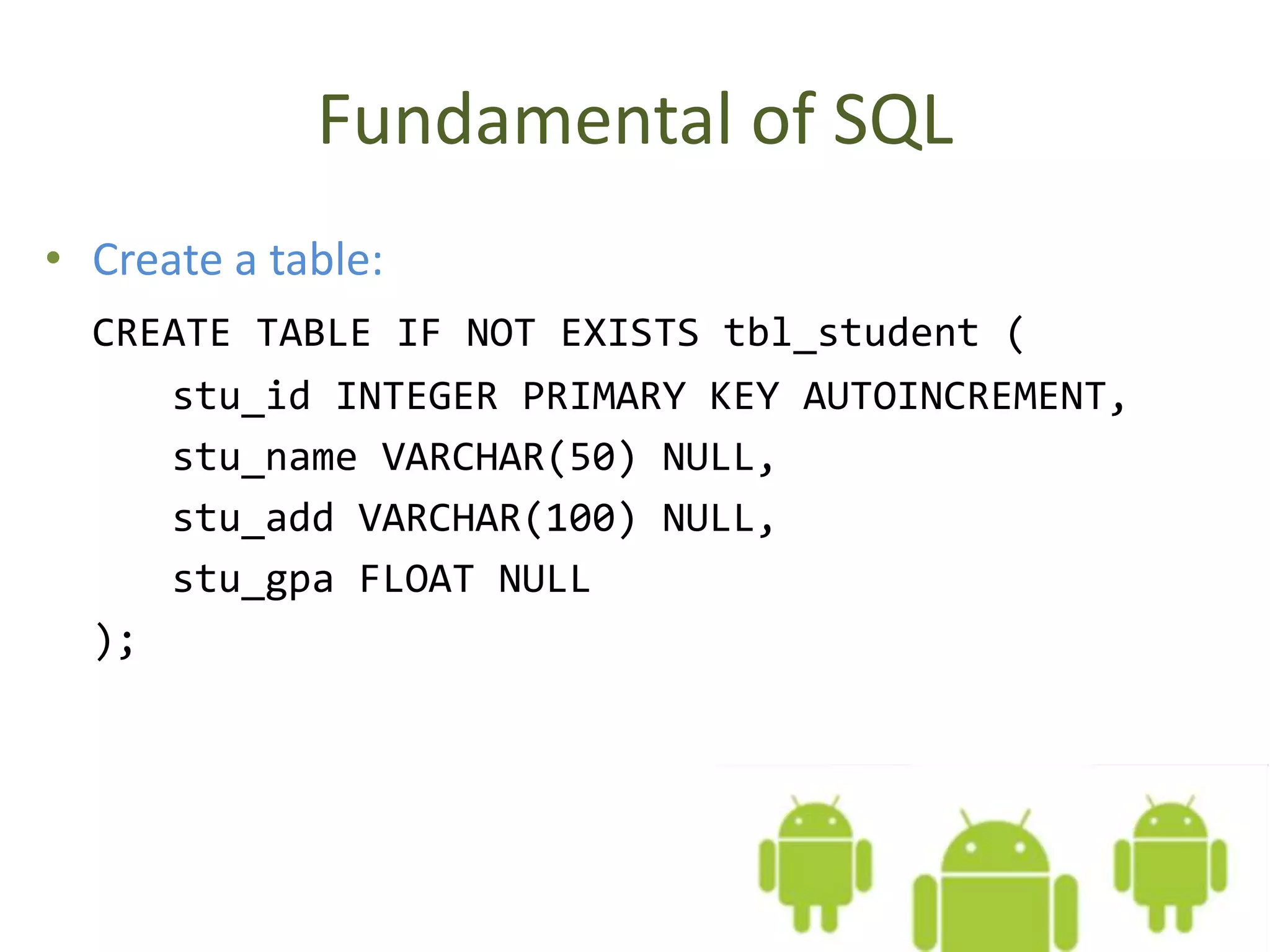 Fundamental of SQL • Create a table: CREATE TABLE IF NOT EXISTS tbl_student ( stu_id INTEGER PRIMARY KEY AUTOINCREMENT, stu_name VARCHAR(50) NULL, stu_add VARCHAR(100) NULL, stu_gpa FLOAT NULL ); 
