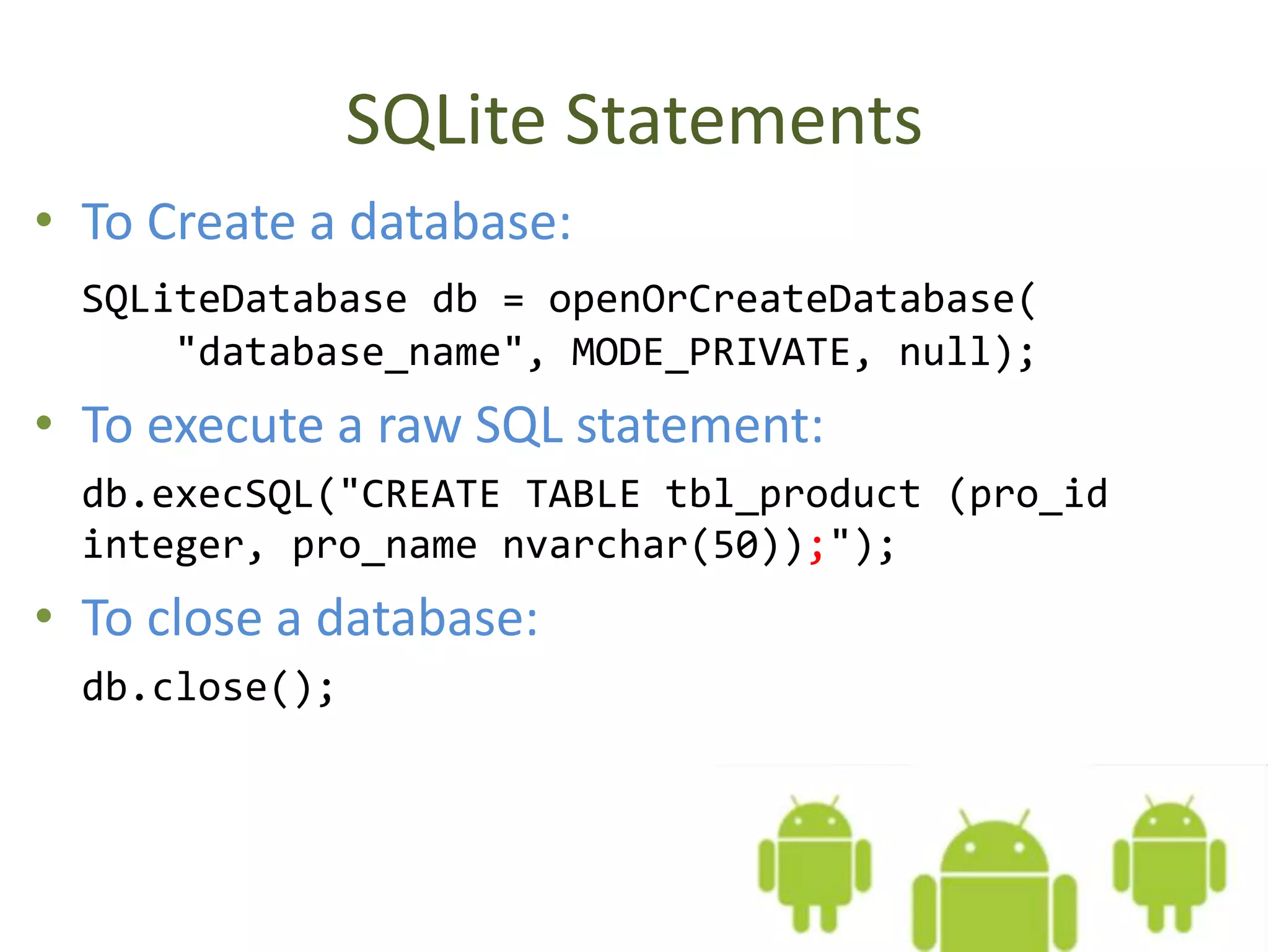SQLite Statements • To Create a database: SQLiteDatabase db = openOrCreateDatabase( "database_name", MODE_PRIVATE, null); • To execute a raw SQL statement: db.execSQL("CREATE TABLE tbl_product (pro_id integer, pro_name nvarchar(50));"); • To close a database: db.close(); 