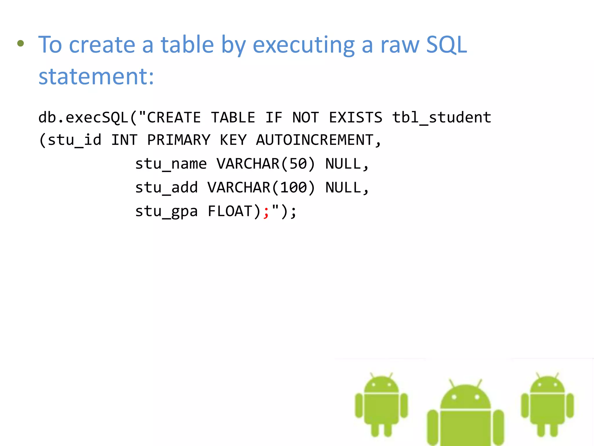• To create a table by executing a raw SQL statement: db.execSQL("CREATE TABLE IF NOT EXISTS tbl_student (stu_id INT PRIMARY KEY AUTOINCREMENT, stu_name VARCHAR(50) NULL, stu_add VARCHAR(100) NULL, stu_gpa FLOAT);"); 