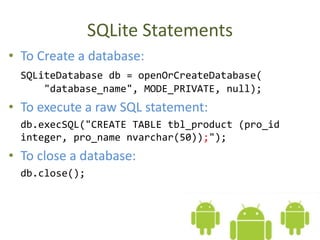 SQLite Statements
• To Create a database:
SQLiteDatabase db = openOrCreateDatabase(
"database_name", MODE_PRIVATE, null);
• To execute a raw SQL statement:
db.execSQL("CREATE TABLE tbl_product (pro_id
integer, pro_name nvarchar(50));");
• To close a database:
db.close();
 