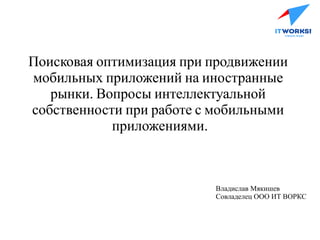 Поисковая оптимизация при продвижении
мобильных приложений на иностранные
рынки. Вопросы интеллектуальной
собственности при работе с мобильными
приложениями.
Владислав Мякишев
Совладелец ООО ИТ ВОРКС
