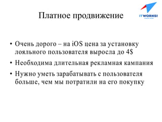 Платное продвижение
●
Очень дорого – на iOS цена за установку
лояльного пользователя выросла до 4$
●
Необходима длительная рекламная кампания
●
Нужно уметь зарабатывать с пользователя
больше, чем мы потратили на его покупку