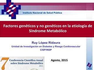 INSP
Factores genéticos y no genéticos en la etiología de
Síndrome Metabólico
Ruy López Ridaura
Unidad de Investigación en Diabetes y Riesgo Cardiovascular
CISP/INSP
Instituto Nacional de Salud Pública
Agosto, 2015
 