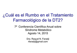 ¿Cuál es el Rumbo en el Tratamiento
Farmacológico de la DT2?
7ª Conferencia Científica Anual sobre
Síndrome Metabólico
Agosto 14, 2015
Dra. Raquel N. Faradji
rfaradji@gmail.com
 