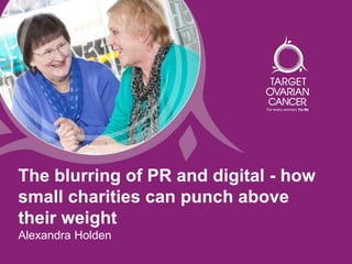 The blurring of PR and digital - how
small charities can punch above
their weight
Alexandra Holden
 