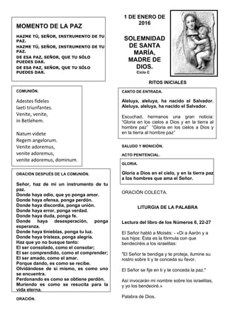 MOMENTO DE LA PAZ
HAZME TÚ, SEÑOR, INSTRUMENTO DE TU
PAZ.
HAZME TÚ, SEÑOR, INSTRUMENTO DE TU
PAZ.
DE ESA PAZ, SEÑOR, QUE TU SÓLO
PUEDES DAR.
DE ESA PAZ, SEÑOR, QUE TU SÓLO
PUEDES DAR.
COMUNIÓN.
Adestes fideles
laeti triunfantes.
Venite, venite,
in Betlehem.
Natum videte
Regem angelorum.
Venite adoremus,
venite adoremus,
venite adoremus, dominum.
ORACIÓN DESPUÉS DE LA COMUNIÓN.
Señor, haz de mí un instrumento de tu
paz.
Donde haya odio, que yo ponga amor.
Donde haya ofensa, ponga perdón.
Donde haya discordia, ponga unión.
Donde haya error, ponga verdad.
Donde haya duda, ponga fe.
Donde haya desesperación, ponga
esperanza.
Donde haya tinieblas, ponga tu luz.
Donde haya tristeza, ponga alegría.
Haz que yo no busque tanto:
El ser consolado, como el consolar;
El ser comprendido, como el comprender;
El ser amado, como el amar.
Porque dando, es como se recibe.
Olvidándose de sí mismo, es como uno
se encuentra.
Perdonando es como se obtiene perdón.
Muriendo es como se resucita para la
vida eterna.
ORACIÓN.
1 DE ENERO DE
2016
SOLEMNIDAD
DE SANTA
MARÍA,
MADRE DE
DIOS.
Ciclo C
RITOS INICIALES
CANTO DE ENTRADA.
Aleluya, aleluya, ha nacido el Salvador.
Aleluya, aleluya, ha nacido el Salvador.
Escuchad, hermanos una gran noticia:
“Gloria en los cielos a Dios y en la tierra al
hombre paz” “Gloria en los cielos a Dios y
en la tierra al hombre paz”
SALUDO Y MONICIÓN.
ACTO PENITENCIAL.
GLORIA.
Gloria a Dios en el cielo, y en la tierra paz
a los hombres que ama el Señor.
ORACIÓN COLECTA.
LITURGIA DE LA PALABRA
Lectura del libro de los Números 6, 22-27
El Señor habló a Moisés: - «Di a Aarón y a
sus hijos: Ésta es la fórmula con que
bendeciréis a los israelitas:
"El Señor te bendiga y te proteja, ilumine su
rostro sobre ti y te conceda su favor.
El Señor se fije en ti y te conceda la paz."
Así invocarán mi nombre sobre los israelitas,
y yo los bendeciré.»
Palabra de Dios.
 