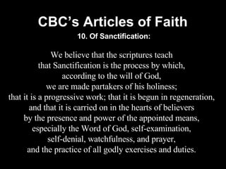 CBC’s Articles of Faith We believe that the scriptures teach that Sanctification is the process by which, according to the will of God, we are made partakers of his holiness; that it is a progressive work; that it is begun in regeneration, and that it is carried on in the hearts of believers by the presence and power of the appointed means, especially the Word of God, self-examination, self-denial, watchfulness, and prayer, and the practice of all godly exercises and duties. 10. Of Sanctification: 