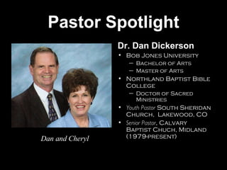Pastor Spotlight Dr. Dan Dickerson Bob Jones University Bachelor of Arts Master of Arts Northland Baptist Bible College Doctor of Sacred Ministries Youth Pastor  South Sheridan Church,  Lakewood, CO Senior Pastor , Calvary Baptist Chuch, Midland (1979-present) Dan and Cheryl 
