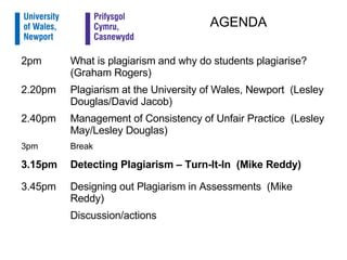AGENDA   Discussion/actions  Designing out Plagiarism in Assessments  (Mike Reddy) 3.45pm Detecting Plagiarism – Turn-It-In  (Mike Reddy) 3.15pm Break 3pm Management of Consistency of Unfair Practice  (Lesley May/Lesley Douglas) 2.40pm Plagiarism at the University of Wales, Newport  (Lesley Douglas/David Jacob) 2.20pm What is plagiarism and why do students plagiarise?  (Graham Rogers) 2pm 