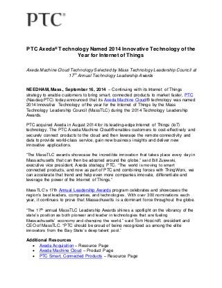 PTC Axeda® Technology Named 2014 Innovative Technology of the 
Year for Internet of Things 
Axeda Machine Cloud Technology Selected by Mass Technology Leadership Council at 
17th Annual Technology Leadership Awards 
NEEDHAM, Mass., September 16, 2014 – Continuing with its Internet of Things 
strategy to enable customers to bring smart, connected products to market faster, PTC 
(Nasdaq:PTC) today announced that its Axeda Machine Cloud® technology was named 
2014 Innovative Technology of the year for the Internet of Things by the Mass 
Technology Leadership Council (MassTLC) during the 2014 Technology Leadership 
Awards. 
PTC acquired Axeda in August 2014 for its leading-edge Internet of Things (IoT) 
technology. The PTC Axeda Machine Cloud® enables customers to cost-effectively and 
securely connect products to the cloud and then leverage the remote connectivity and 
data to provide world-class service, gain new business insights and deliver new 
innovative applications. 
“The MassTLC awards showcase the incredible innovation that takes place every day in 
Massachusetts that can then be adopted around the globe,” said Bill Zujewski, 
executive vice president, Axeda strategy, PTC. “The world is moving to smart 
connected products, and now as part of PTC and combining forces with ThingWorx, we 
can accelerate that trend and help even more companies innovate, differentiate and 
leverage the power of the Internet of Things.” 
MassTLC’s 17th Annual Leadership Awards program celebrates and showcases the 
region’s best leaders, companies, and technologies. With over 300 nominations each 
year, it continues to prove that Massachusetts is a dominant force throughout the globe. 
“The 17th annual MassTLC Leadership Awards shines a spotlight on the vibrancy of the 
state’s position as both pioneer and leader in technologies that are fueling 
Massachusetts’ economy and changing the world,” said Tom Hopcroft, president and 
CEO of MassTLC. “PTC should be proud of being recognized as among the elite 
innovators from the Bay State’s deep talent pool.” 
Additional Resources 
 Axeda Acquisition – Resource Page 
 Axeda Machine Cloud – Product Page 
 PTC Smart, Connected Products – Resource Page 
 
