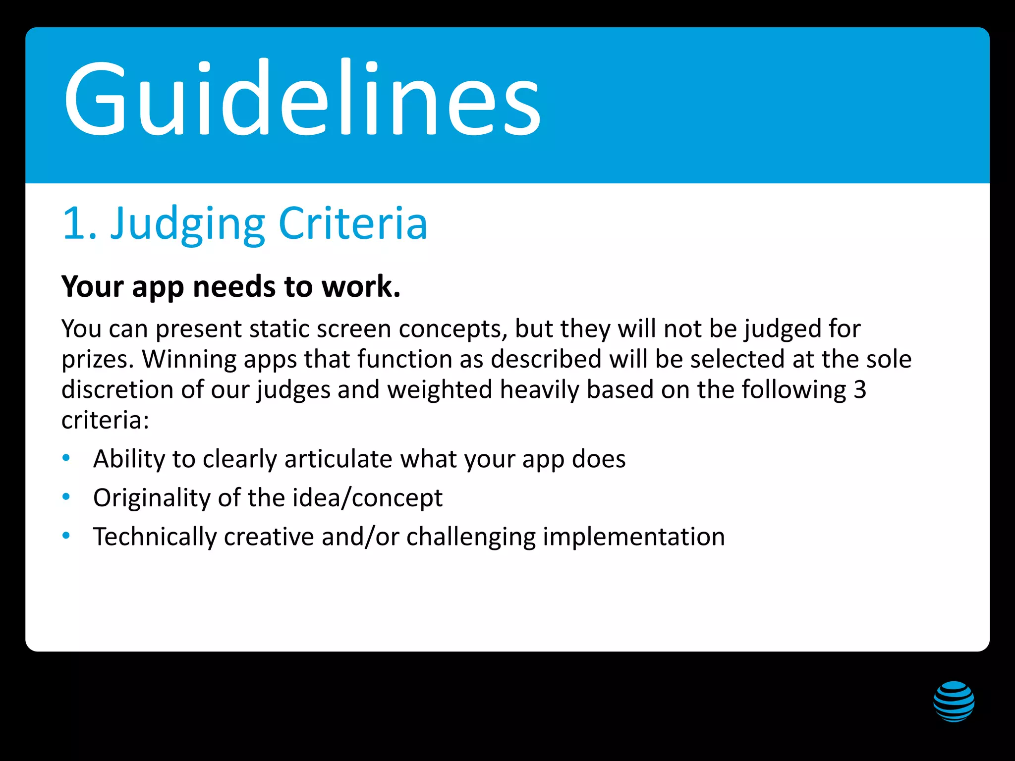 AT&T Public Sector Solutions Hackathon Get these slides at slideshare.net/creepyed
10
Guidelines
Your app needs to work.
You can present static screen concepts, but they will not be judged for
prizes. Winning apps that function as described will be selected at the sole
discretion of our judges and weighted heavily based on the following 3
criteria:
• Ability to clearly articulate what your app does
• Originality of the idea/concept
• Technically creative and/or challenging implementation
1. Judging Criteria
 