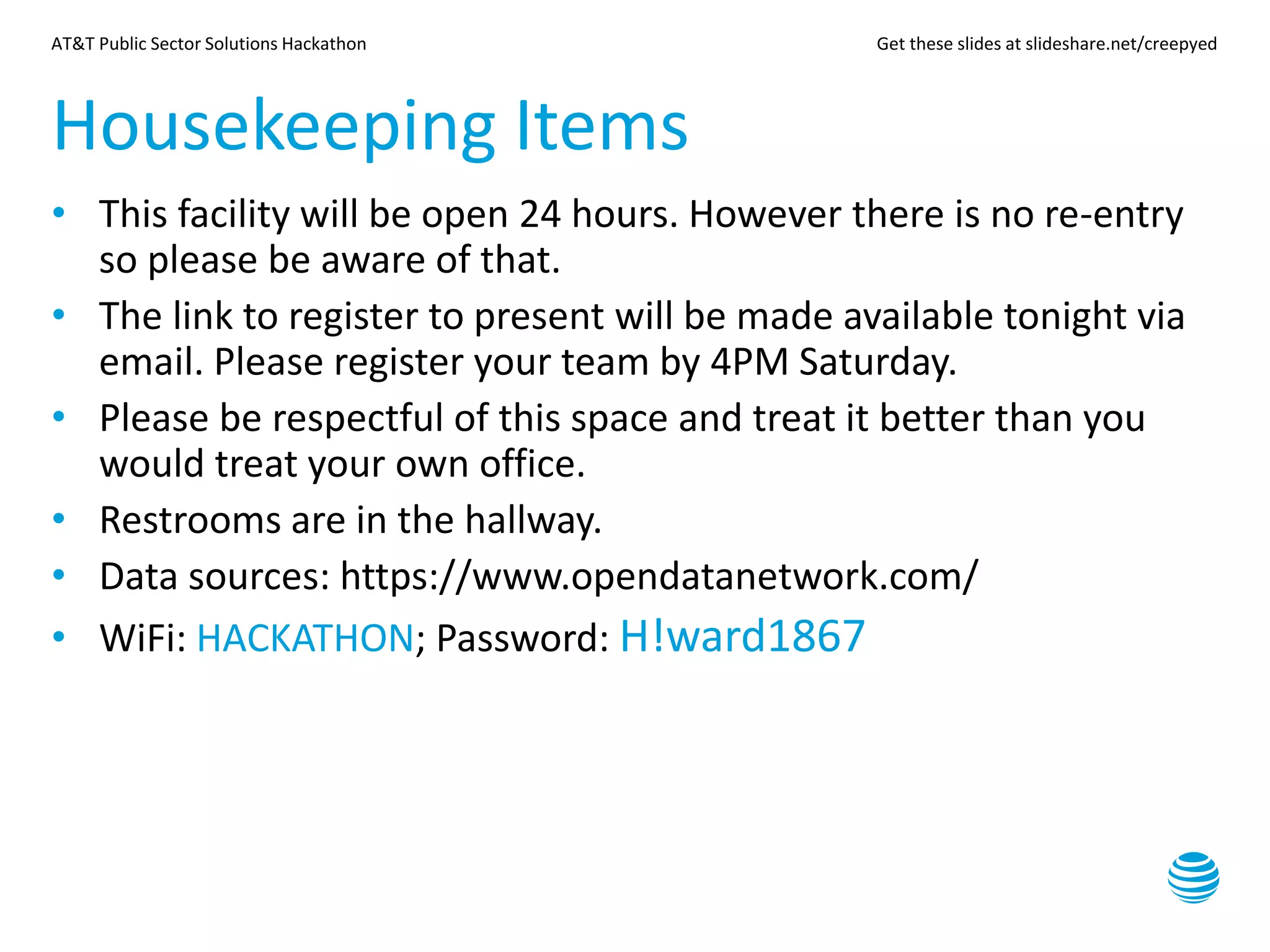 AT&T Public Sector Solutions Hackathon Get these slides at slideshare.net/creepyed
Housekeeping Items
• This facility will be open 24 hours. However there is no re-entry
so please be aware of that.
• The link to register to present will be made available tonight via
email. Please register your team by 4PM Saturday.
• Please be respectful of this space and treat it better than you
would treat your own office.
• Restrooms are in the hallway.
• Data sources: https://www.opendatanetwork.com/
• WiFi: HACKATHON; Password: H!ward1867
 